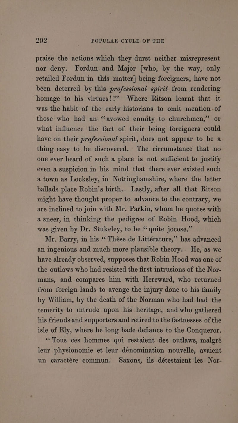 praise the actions which they durst neither misrepresent nor deny. Fordun and Major [who, by the way, only retailed Fordun in this matter] being foreigners, have not been deterred by this professional spirit from rendering homage to his virtues!!” Where Ritson learnt that it was the habit of the early historians to omit mention -of those who had an ‘‘avowed enmity to churchmen,” or what influence the fact of their being foreigners could have on their professional spirit, does not appear to be a thing easy to be discovered. The circumstance that no one ever heard of such a place is not sufficient to justify even a suspicion in his mind that there ever existed such a town as Locksley, in Nottinghamshire, where the latter ballads place Robin’s birth. Lastly, after all that Ritson might have thought proper to advance to the contrary, we are inclined to join with Mr. Parkin, whom he quotes with a sneer, in thinking the pedigree of Robin Hood, which was given by Dr. Stukeley, to be ‘‘ quite jocose.”’ Mr. Barry, in his ‘‘ Thése de Littérature,”’ has advanced an ingenious and much more plausible theory. He, as we have already observed, supposes that Robin Hood was one of the outlaws who had resisted the first intrusions of the Nor- mans, and compares him with Hereward, who returned from foreign lands to avenge the injury done to his family by William, by the death of the Norman who had had the temerity to mtrude upon his heritage, and who gathered his friends and supporters and retired to the fastnesses of the isle of Ely, where he long bade defiance to the Conqueror. «Tous ces hommes qui restaient des outlaws, malgreé leur physionomie et leur denomination nouvelle, avaient un caractére commun. Saxons, ils détestaient les Nor-