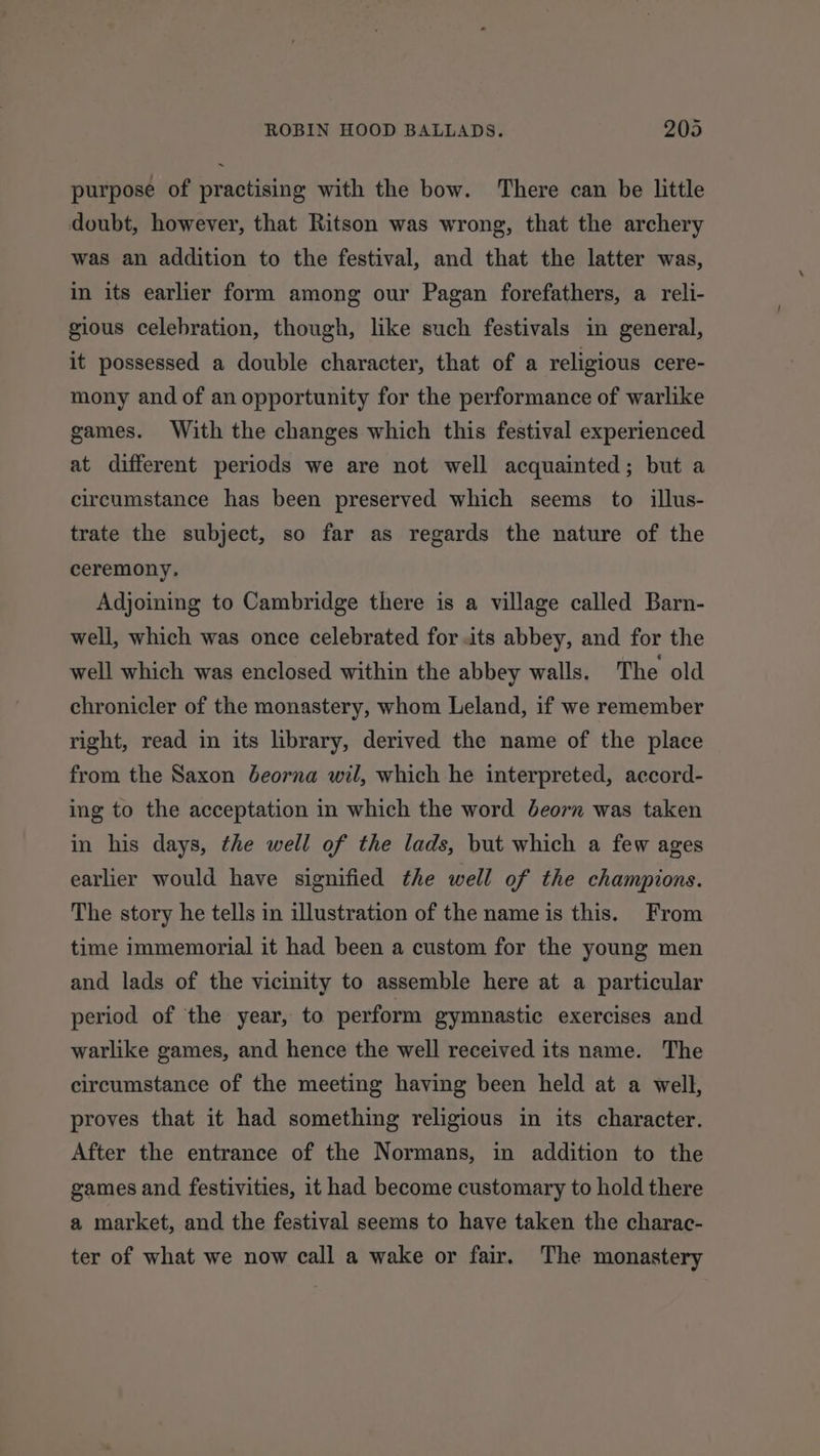 purpose of practising with the bow. There can be little doubt, however, that Ritson was wrong, that the archery was an addition to the festival, and that the latter was, in its earlier form among our Pagan forefathers, a reli- gious celebration, though, like such festivals in general, it possessed a double character, that of a religious cere- mony and of an opportunity for the performance of warlike games. With the changes which this festival experienced at different periods we are not well acquainted; but a circumstance has been preserved which seems to illus- trate the subject, so far as regards the nature of the ceremony. Adjoining to Cambridge there is a village called Barn- well, which was once celebrated for its abbey, and for the well which was enclosed within the abbey walls. The old chronicler of the monastery, whom Leland, if we remember right, read in its library, derived the name of the place from the Saxon Jeorna wil, which he interpreted, accord- ing to the acceptation in which the word deorn was taken in his days, the well of the lads, but which a few ages earlier would have signified the well of the champions. The story he tells in illustration of the name is this. From time immemorial it had been a custom for the young men and lads of the vicinity to assemble here at a particular period of the year, to perform gymnastic exercises and warlike games, and hence the well received its name. The circumstance of the meeting having been held at a well, proves that it had something religious in its character. After the entrance of the Normans, in addition to the games and festivities, it had become customary to hold there a market, and the festival seems to have taken the charac- ter of what we now call a wake or fair. The monastery