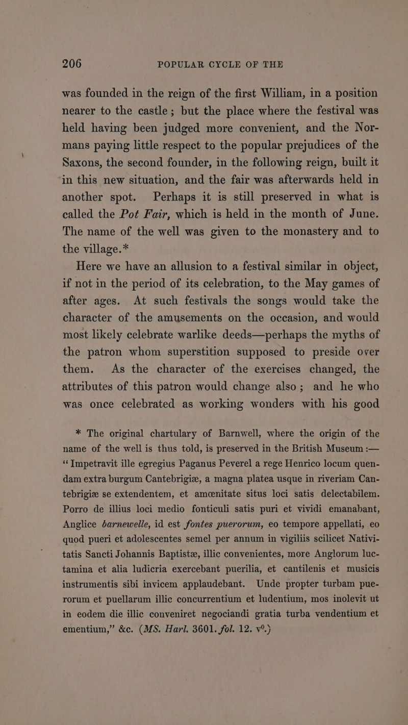 was founded in the reign of the first William, in a position nearer to the castle; but the place where the festival was held having been judged more convenient, and the Nor- mans paying little respect to the popular prejudices of the Saxons, the second founder, in the following reign, built it ‘in this new situation, and the fair was afterwards held in another spot. Perhaps it is still preserved in what is called the Pot Fair, which is held in the month of June. The name of the well was given to the monastery and to the village.* Here we have an allusion to a festival similar in object, if not in the period of its celebration, to the May games of after ages. At such festivals the songs would take the character of the amusements on the occasion, and would most likely celebrate warlike deeds—perhaps the myths of the patron whom superstition supposed to preside over them. As the character of the exercises changed, the attributes of this patron would change also; and he who was once celebrated as working wonders with his good * The original chartulary of Barnwell, where the origin of the name of the well is thus told, is preserved in the British Museum :— ‘“‘ Impetravit ille egregius Paganus Peverel a rege Henrico locum quen- dam extra burgum Cantebrigiz, a magna platea usque in riveriam Can- tebrigiz se extendentem, et amcenitate situs loci satis delectabilem. Porro de illius loci medio fonticuli satis puri et vividi emanabant, Anglice darnewelle, id est fontes puerorum, eo tempore appellati, eo quod pueri et adolescentes semel per annum in vigiliis scilicet Nativi- tatis Sancti Johannis Baptiste, illic convenientes, more Anglorum luc- tamina et alia ludicria exercebant puerilia, et cantilenis et musicis instrumentis sibi invicem applaudebant. Unde propter turbam pue- rorum et puellarum illic concurrentium et ludentium, mos inolevit ut in eodem die illic conveniret negociandi gratia turba vendentium et ementium,” &amp;c. (MS. Harl. 3601. fol. 12. v°.)