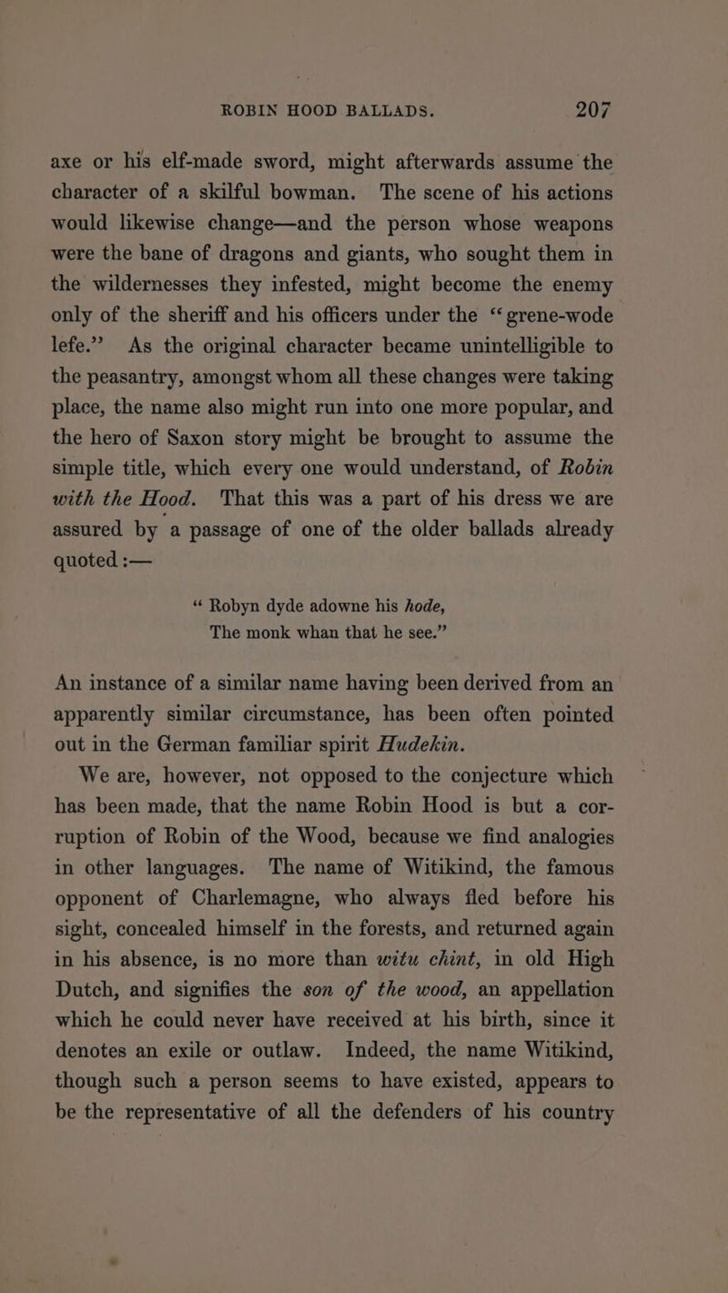 axe or his elf-made sword, might afterwards assume the character of a skilful bowman. The scene of his actions would likewise change—and the person whose weapons were the bane of dragons and giants, who sought them in the wildernesses they infested, might become the enemy only of the sheriff and his officers under the ‘“ grene-wode lefe.’ As the original character became unintelligible to the peasantry, amongst whom all these changes were taking place, the name also might run into one more popular, and the hero of Saxon story might be brought to assume the simple title, which every one would understand, of Robin with the Hood. That this was a part of his dress we are assured by a passage of one of the older ballads already quoted :— “ Robyn dyde adowne his hode, The monk whan that he see.” An instance of a similar name having been derived from an apparently similar circumstance, has been often pointed out in the German familiar spirit Hudekin. We are, however, not opposed to the conjecture which has been made, that the name Robin Hood is but a cor- ruption of Robin of the Wood, because we find analogies in other languages. The name of Witikind, the famous opponent of Charlemagne, who always fled before his sight, concealed himself in the forests, and returned again in his absence, is no more than witu chint, in old High Dutch, and signifies the son of the wood, an appellation which he could never have received at his birth, since it denotes an exile or outlaw. Indeed, the name Witikind, though such a person seems to have existed, appears to be the representative of all the defenders of his country