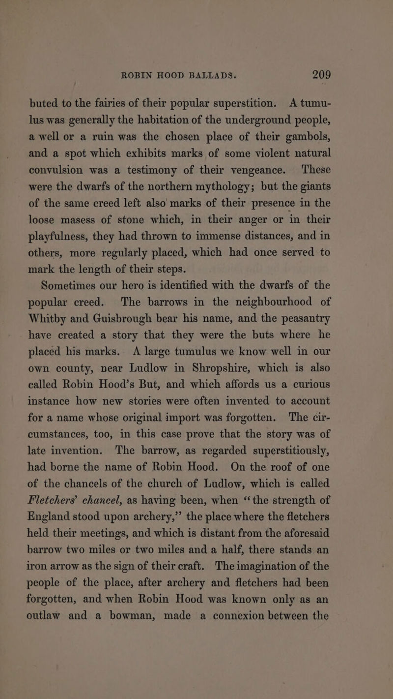 buted to the fairies of their popular superstition. A tumu- lus was generally the habitation of the underground people, a well or a ruin was the chosen place of their gambols, and a spot which exhibits marks of some violent natural convulsion was a testimony of their vengeance. These were the dwarfs of the northern mythology; but the giants of the same creed left also marks of their presence in the loose masess of stone which, in their anger or in their playfulness, they had thrown to immense distances, and in others, more regularly placed, which had once served to mark the length of their steps. Sometimes our hero is identified with the dwarfs of the popular creed. The barrows in the neighbourhood of Whitby and Guisbrough bear his name, and the peasantry have created a story that they were the buts where he placed his marks. A large tumulus we know well in our own county, near Ludlow in Shropshire, which is also called Robin Hood’s But, and which affords us a curious instance how new stories were often invented to account for a name whose original import was forgotten. The cir- cumstances, too, in this case prove that the story was of late invention. The barrow, as regarded superstitiously, had borne the name of Robin Hood. On the roof of one of the chancels of the church of Ludlow, which is called Fletchers’ chancel, as having been, when “the strength of England stood upon archery,” the place where the fletchers held their meetings, and which is distant from the aforesaid barrow two miles or two miles and a half, there stands an iron arrow as the sign of their craft. The imagination of the people of the place, after archery and fletchers had been forgotten, and when Robin Hood was known only as an outlaw and a bowman, made a connexion between the