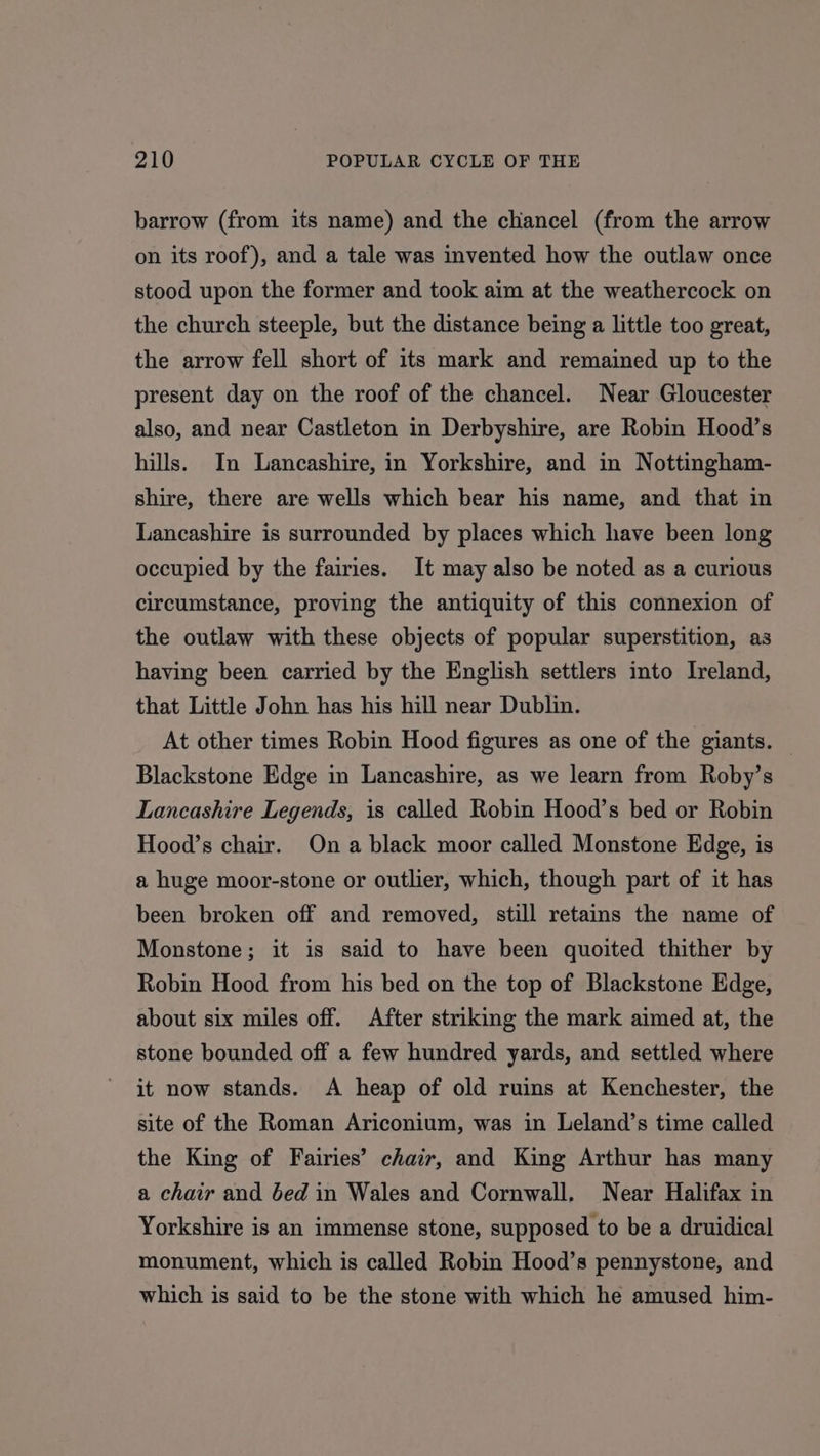 barrow (from its name) and the chancel (from the arrow on its roof), and a tale was invented how the outlaw once stood upon the former and took aim at the weathercock on the church steeple, but the distance being a little too great, the arrow fell short of its mark and remained up to the present day on the roof of the chancel. Near Gloucester also, and near Castleton in Derbyshire, are Robin Hood’s hills. In Lancashire, in Yorkshire, and in Nottingham- shire, there are wells which bear his name, and that in Lancashire is surrounded by places which have been long occupied by the fairies. It may also be noted as a curious circumstance, proving the antiquity of this connexion of the outlaw with these objects of popular superstition, as having been carried by the English settlers into Ireland, that Little John has his hill near Dublin. At other times Robin Hood figures as one of the giants. Blackstone Edge in Lancashire, as we learn from Roby’s Lancashire Legends, is called Robin Hood’s bed or Robin Hood’s chair. Ona black moor called Monstone Edge, is a huge moor-stone or outlier, which, though part of it has been broken off and removed, still retains the name of Monstone; it is said to have been quoited thither by Robin Hood from his bed on the top of Blackstone Edge, about six miles off. After striking the mark aimed at, the stone bounded off a few hundred yards, and settled where it now stands. A heap of old ruins at Kenchester, the site of the Roman Ariconium, was in Leland’s time called the King of Fairies’ chair, and King Arthur has many a chair and bed in Wales and Cornwall. Near Halifax in Yorkshire is an immense stone, supposed to be a druidical monument, which is called Robin Hood’s pennystone, and which is said to be the stone with which he amused him-