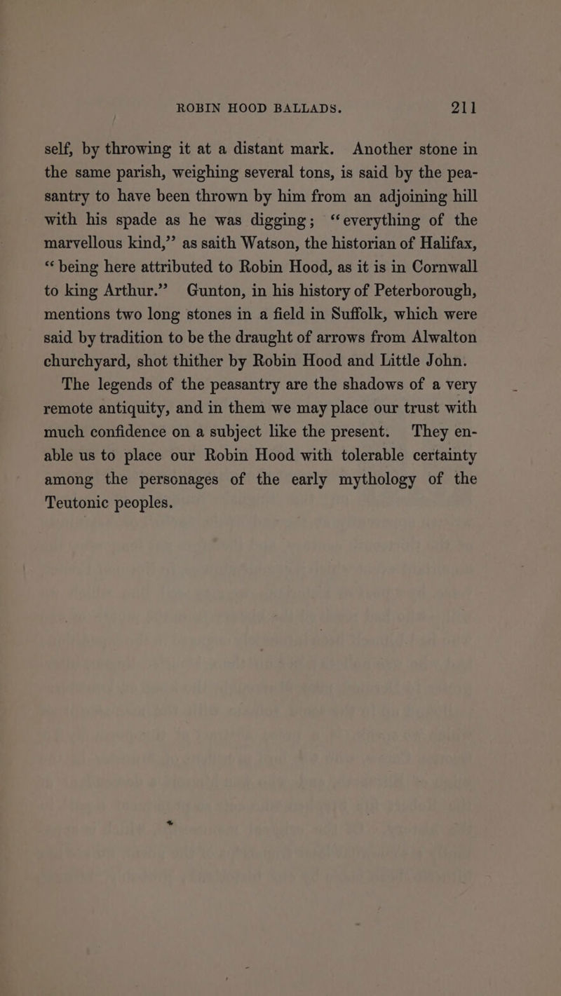 self, by throwing it at a distant mark. Another stone in the same parish, weighing several tons, is said by the pea- santry to have been thrown by him from an adjoining hill with his spade as he was digging; ‘‘everything of the marvellous kind,”’ as saith Watson, the historian of Halifax, “being here attributed to Robin Hood, as it is in Cornwall to king Arthur.” Gunton, in his history of Peterborough, mentions two long stones in a field in Suffolk, which were said by tradition to be the draught of arrows from Alwalton churchyard, shot thither by Robin Hood and Little John. The legends of the peasantry are the shadows of a very remote antiquity, and in them we may place our trust with much confidence on a subject like the present. They en- able us to place our Robin Hood with tolerable certainty among the personages of the early mythology of the Teutonic peoples.