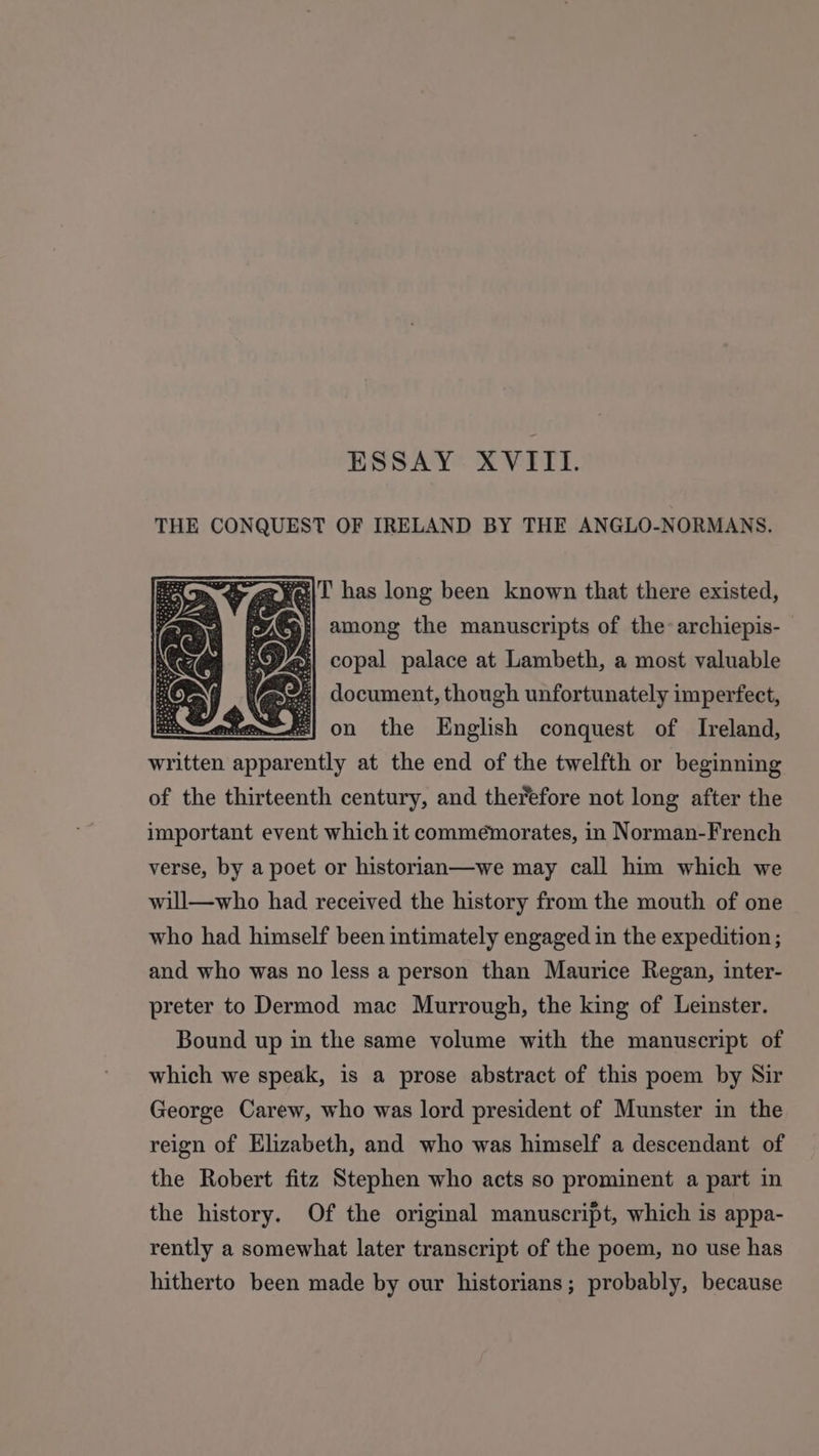 THE CONQUEST OF IRELAND BY THE ANGLO-NORMANS. Makee| t has long been known that there existed, . among the manuscripts of the: archiepis- y Ay: copal palace at Lambeth, a most valuable (G I document, though unfortunately imperfect, mie Fe| on the English conquest of Ireland, written Rinebentde at the end of the twelfth or beginning of the thirteenth century, and therefore not long after the important event which it commemorates, in Norman-French verse, by a poet or historian—we may call him which we will—who had received the history from the mouth of one who had himself been intimately engaged in the expedition; and who was no less a person than Maurice Regan, inter- preter to Dermod mac Murrough, the king of Leinster. Bound up in the same volume with the manuscript of which we speak, is a prose abstract of this poem by Sir George Carew, who was lord president of Munster in the reign of Elizabeth, and who was himself a descendant of the Robert fitz Stephen who acts so prominent a part in the history. Of the original manuscript, which is appa- rently a somewhat later transcript of the poem, no use has hitherto been made by our historians; probably, because