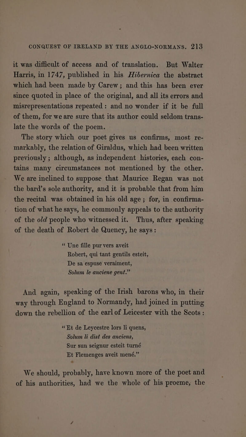 it was difficult of access and of translation. But Walter Harris, in 1747, published in his Hibernica the abstract which had been made by Carew; and this has been ever since quoted in place of the original, and all its errors and misrepresentations repeated: and no wonder if it be full of them, for we are sure that its author could seldom trans- late the words of the poem. | The story which our poet gives us confirms, most re- markably, the relation of Giraldus, which had been written previously ; although, as independent histories, each con- tains many circumstances not mentioned by the other. We are inclined to suppose that Maurice Regan was not the bard’s sole authority, and it is probable that from him the recital was obtained in his old age; for, in confirma- tion of what he says, he commonly appeals to the authority of the old people who witnessed it. Thus, after speaking of the death of Robert de Quency, he says: “ Une fille pur vers aveit Robert, qui tant gentils esteit, De sa espuse veraiment, Solum le anciene gent.” And again, speaking of the Irish barons who, in their way through England to Normandy, had joined in putting down the rebellion of the earl of Leicester with the Scots : ‘“‘ Et de Leycestre lors li quens, Solum li dist des anciens, Sur sun seignur esteit turné Et Flemenges aveit mené.” &amp; We should, probably, have known more of the poet and of his authorities, had we the whole of his proeme, the