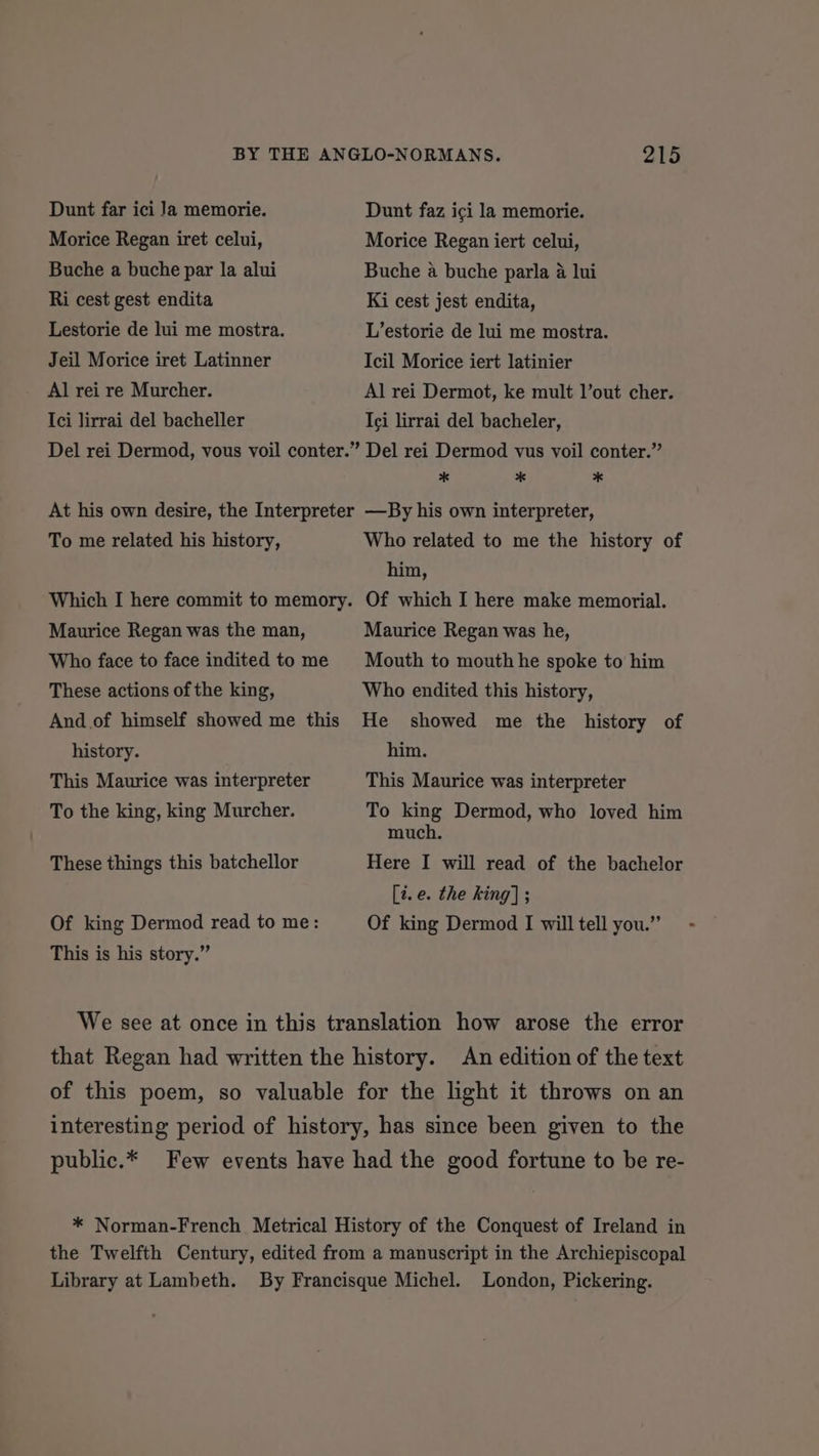 Dunt far ici Ja memorie. Dunt faz ici la memorie. Morice Regan iret celui, Morice Regan iert celui, Buche a buche par la alui Buche a buche parla a lui Ri cest gest endita Ki cest jest endita, Lestorie de lui me mostra. L’estorie de lui me mostra. Jeil Morice iret Latinner Icil Morice iert latinier Al rei re Murcher. Al rei Dermot, ke mult l’out cher. Ici lirrai del bacheller Ici lirrai del bacheler, Del rei Dermod, vous voil conter.” Del rei Dermod vus voil conter.” * * * At his own desire, the Interpreter —By his own interpreter, To me related his history, Who related to me the history of hin, Which I here commit to memory. Of which I here make memorial. Maurice Regan was the man, Maurice Regan was he, Who face to face indited to me Mouth to mouth he spoke to him These actions of the king, Who endited this history, And of himself showed me this He showed me the history of history. him. This Maurice was interpreter This Maurice was interpreter To the king, king Murcher. To king Dermod, who loved him much. These things this batchellor Here I will read of the bachelor [i. e. the king] ; Of king Dermod read to me: Of king Dermod I will tell you.” - This is his story.” We see at once in this translation how arose the error that Regan had written the history. An edition of the text of this poem, so valuable for the light it throws on an interesting period of history, has since been given to the public.* Few events have had the good fortune to be re- * Norman-French Metrical History of the Conquest of Ireland in the Twelfth Century, edited from a manuscript in the Archiepiscopal Library at Lambeth. By Francisque Michel. London, Pickering.