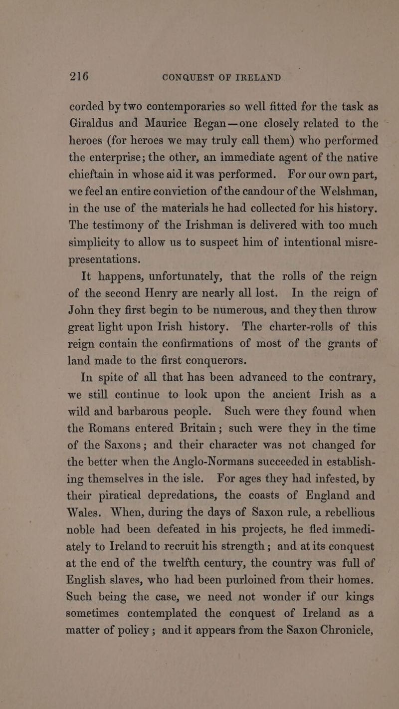 corded by two contemporaries so well fitted for the task as Giraldus and Maurice Regan—one closely related to the ~ heroes (for heroes we may truly call them) who performed the enterprise; the other, an immediate agent of the native chieftain in whose aid it was performed. For our own part, we feel an entire conviction of the candour of the Welshman, in the use of the materials he had collected for his history. The testimony of the Irishman is delivered with too much simplicity to allow us to suspect him of intentional misre- presentations. It happens, unfortunately, that the rolls of the reign of the second Henry are nearly all lost. In the reign of John they first begin to be numerous, and they then throw great light upon Irish history. The charter-rolls of this reign contain the confirmations of most of the grants of land made to the first conquerors. In spite of all that has been advanced to the contrary, we still continue to look upon the ancient Irish as a wild and barbarous people. Such were they found when the Romans entered Britain; such were they in the time of the Saxons; and their character was not changed for the better when the Anglo-Normans succeeded in establish- ing themselves in the isle. For ages they had infested, by their piratical depredations, the coasts of England and Wales. When, during the days of Saxon rule, a rebellious noble had been defeated in his projects, he fled immedi- ately to Ireland to recruit his strength; and at its conquest at the end of the twelfth century, the country was full of English slaves, who had been purloined from their homes. Such being the case, we need not wonder if our kings sometimes contemplated the conquest of Ireland as a matter of policy ; and it appears from the Saxon Chronicle,