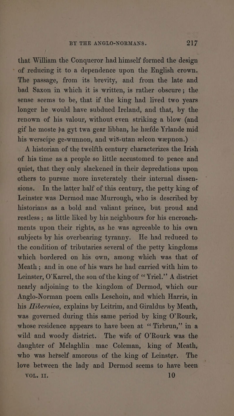 that William the Conqueror had himself formed the design ' of reducing it to a dependence upon the English crown. The passage, from its brevity, and from the late and bad Saxon in which it is written, is rather obscure; the sense seems to be, that if the king had lived two years longer he would have subdued Ireland, and that, by the renown of his valour, without even striking a blow (and gif he moste ba gyt twa gear libban, he heefde Yrlande mid his werscipe ge-wunnon, and wid-utan eelcon weepnon.) A historian of the twelfth century characterizes the Irish of his time as a people so little accustomed to peace and quiet, that they only slackened in their depredations upon others to pursue more inveterately their internal dissen- sions. In the latter half of this century, the petty king of Leinster was Dermod mac Murrough, who is described by historians as a bold and valiant prince, but proud and restless ; as little liked by his neighbours for his encroach- ments upon their rights, as he was agreeable to his own subjects by his overbearing tyranny. He had reduced to the condition of tributaries several of the petty kingdoms which bordered on his own, among which was that of Meath ; and in one of his wars he had carried with him to Leinster, O’Karrel, the son of the king of “ Yriel.’’ A district nearly adjoining to the kingdom of Dermod, which our Anglo-Norman poem calls Leschoin, and which Harris, in his Hibernica, explains by Leitrim, and Giraldus by Meath, was governed during this same period by king O’Rourk, whose residence appears to have been at ‘“ Tirbrun,” in a wild and woody district. The wife of O’Rourk was the daughter of Melaghlin mac Coleman, king of Meath, who was hetself amorous of the king of Leinster. The love between the lady and Dermod seems to have been rg 9 a 10