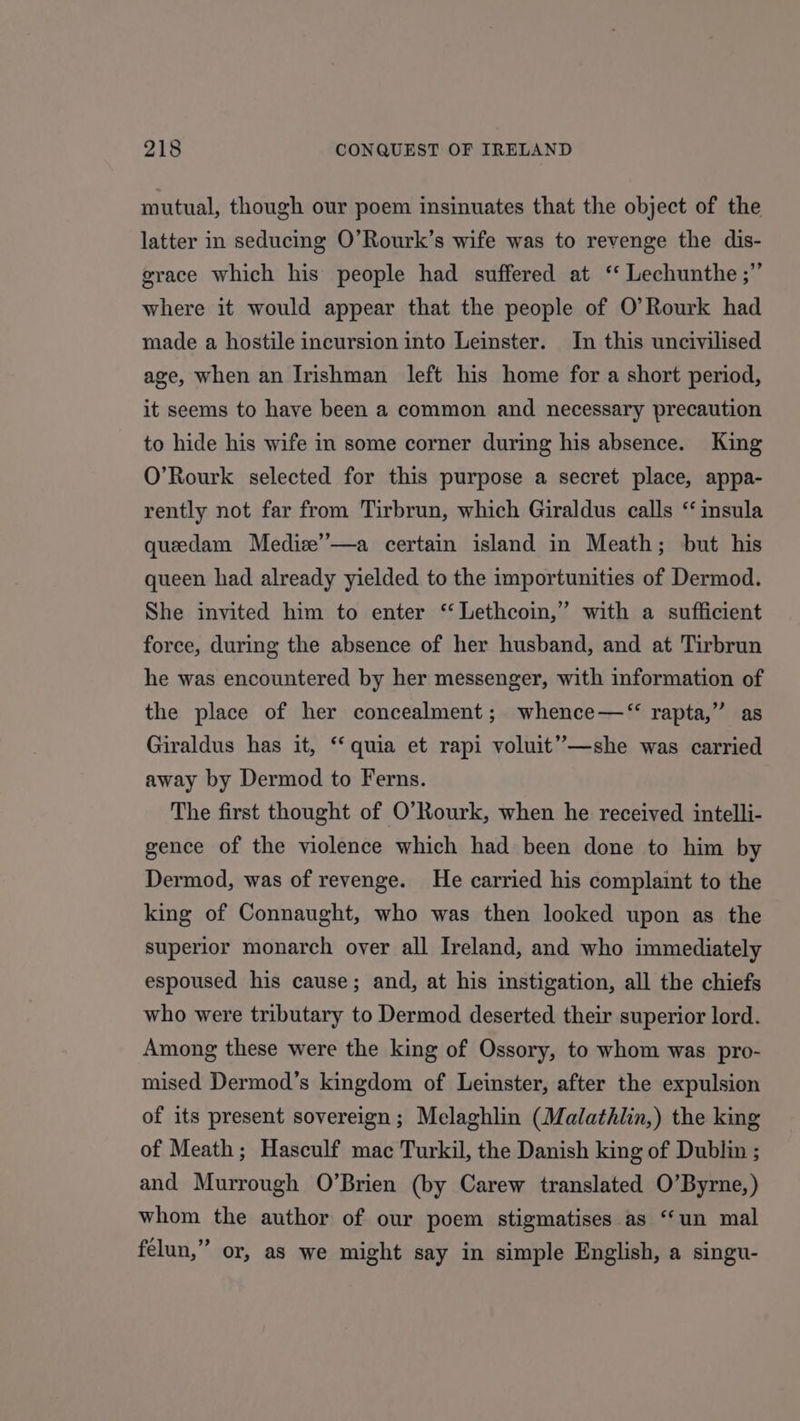 mutual, though our poem insinuates that the object of the latter in seducing O’Rourk’s wife was to revenge the dis- grace which his people had suffered at ‘‘ Lechunthe ;” where it would appear that the people of O’Rourk had made a hostile incursion into Leinster. In this uncivilised age, when an Irishman left his home for a short period, it seems to have been a common and necessary precaution to hide his wife in some corner during his absence. King O’Rourk selected for this purpose a secret place, appa- rently not far from Tirbrun, which Giraldus calls ‘ insula queedam Mediz’’—a certain island in Meath; but his queen had already yielded to the importunities of Dermod. She invited him to enter ‘ Lethcoin,” with a sufficient force, during the absence of her husband, and at Tirbrun he was encountered by her messenger, with information of the place of her concealment; whence—‘“ rapta,” as Giraldus has it, ‘‘ quia et rapi voluit”—she was carried away by Dermod to Ferns. The first thought of O’Rourk, when he received intelli- gence of the violence which had been done to him by Dermod, was of revenge. He carried his complaint to the king of Connaught, who was then looked upon as the superior monarch over all Ireland, and who immediately espoused his cause; and, at his instigation, all the chiefs who were tributary to Dermod deserted their superior lord. Among these were the king of Ossory, to whom was pro- mised Dermod’s kingdom of Leinster, after the expulsion of its present sovereign; Melaghlin (Malathlin,) the king of Meath; Hasculf mac Turkil, the Danish king of Dublin ; and Murrough O’Brien (by Carew translated O’Byrne,) whom the author of our poem stigmatises as “un mal felun,” or, as we might say in simple English, a singu-