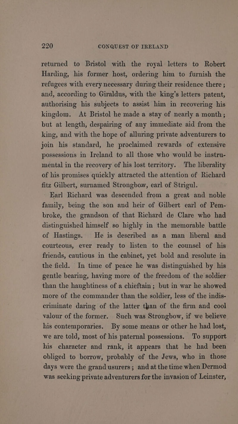 returned to Bristol with the royal letters to Robert Harding, his former host, ordering him to furnish the refugees with every necessary during their residence there ; and, according to Giraldus, with the king’s letters patent, authorising his subjects to assist him in recovering his kingdom. At Bristol he made a stay of nearly a month; but at length, despairing of any immediate aid from the king, and with the hope of alluring private adventurers to join his standard, he proclaimed rewards of extensive possessions in Ireland to all those who would be instru- mental in the recovery of his lost territory. The liberality of his promises quickly attracted the attention of Richard fitz Gilbert, surnamed Strongbow, earl of Strigul. Earl Richard was descended from a great and noble family, being the son and heir of Gilbert earl of Pem- broke, the grandson of that Richard de Clare who had distinguished himself so highly in the memorable battle of Hastings. He is described as a man liberal and courteous, ever ready to listen to the counsel of his friends, cautious in the cabinet, yet bold and resolute in the field. In time of peace he was distinguished by his gentle bearing, having more of the freedom of the soldier than the haughtiness of a chieftain; but in war he showed more of the commander than the soldier, less of the indis- criminate daring of the latter than of the firm and cool valour of the former. Such was Strongbow, if we believe his contemporaries. By some means or other he had lost, we are told, most of his paternal possessions. To support his character and rank, it appears that he had been obliged to borrow, probably of the Jews, who in those days were the grand usurers; and at the time when Dermod was seeking private adventurers for the invasion of Leinster,