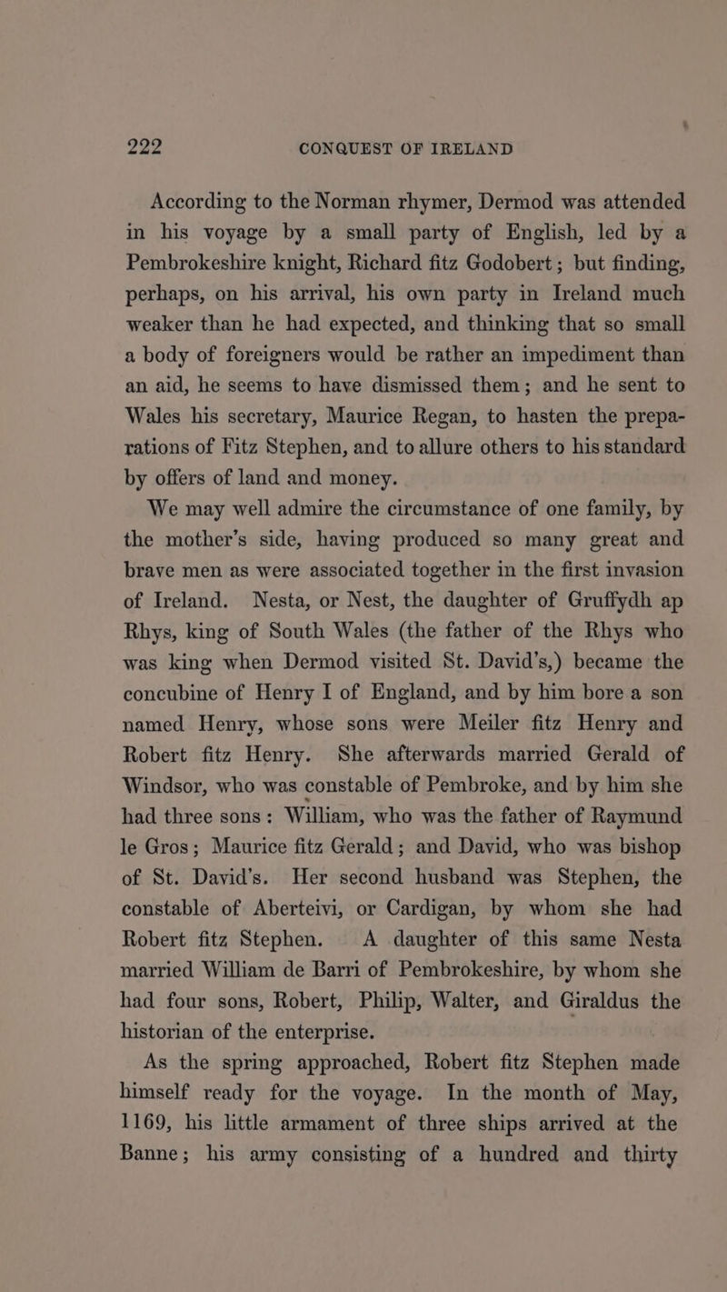 According to the Norman rhymer, Dermod was attended in his voyage by a small party of English, led by a Pembrokeshire knight, Richard fitz Godobert ; but finding, perhaps, on his arrival, his own party in Ireland much weaker than he had expected, and thinking that so small a body of foreigners would be rather an impediment than an aid, he seems to have dismissed them; and he sent to Wales his secretary, Maurice Regan, to hasten the prepa- rations of Fitz Stephen, and to allure others to his standard by offers of land and money. We may well admire the circumstance of one family, by the mother’s side, having produced so many great and brave men as were associated together in the first invasion of Ireland. Nesta, or Nest, the daughter of Gruffydh ap Rhys, king of South Wales (the father of the Rhys who was king when Dermod visited St. David’s,) became the concubine of Henry I of England, and by him bore a son named Henry, whose sons were Meiler fitz Henry and Robert fitz Henry. She afterwards married Gerald of Windsor, who was constable of Pembroke, and by him she had three sons: William, who was the father of Raymund le Gros; Maurice fitz Gerald; and David, who was bishop of St. David’s. Her second husband was Stephen, the constable of Aberteivi, or Cardigan, by whom she had Robert fitz Stephen. A daughter of this same Nesta married William de Barri of Pembrokeshire, by whom she had four sons, Robert, Philip, Walter, and Giraldus the historian of the enterprise. As the spring approached, Robert fitz Stephen made himself ready for the voyage. In the month of May, 1169, his little armament of three ships arrived at the Banne; his army consisting of a hundred and thirty