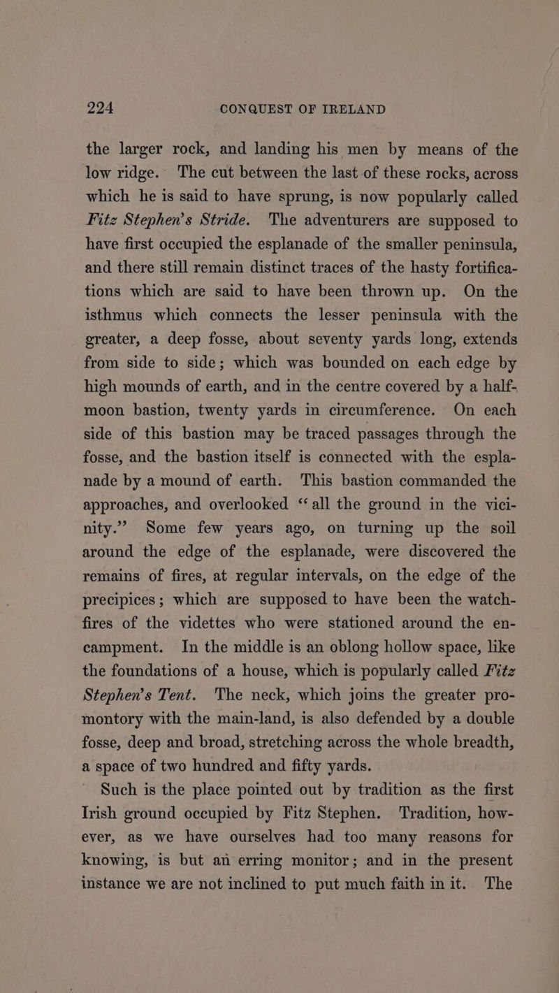 the larger rock, and landing his men by means of the low ridge.’ The cut between the last of these rocks, across which he is said to have sprung, is now popularly called Fitz Stephen’s Stride. The adventurers are supposed to have first occupied the esplanade of the smaller peninsula, and there still remain distinct traces of the hasty fortifica- tions which are said to have been thrown up. On the isthmus which connects the lesser peninsula with the greater, a deep fosse, about seventy yards long, extends from side to side; which was bounded on each edge by high mounds of earth, and in the centre covered by a half- moon bastion, twenty yards in circumference. On each side of this bastion may be traced passages through the fosse, and the bastion itself is connected with the espla- nade by a mound of earth. ‘This bastion commanded the approaches, and overlooked ‘all the ground in the vici- nity.” Some few years ago, on turning up the soil around the edge of the esplanade, were discovered the remains of fires, at regular intervals, on the edge of the precipices; which are supposed to have been the watch- fires of the videttes who were stationed around the en- campment. In the middle is an oblong hollow space, lke the foundations of a house, which is popularly called Fitz Stephen’s Tent. The neck, which joims the greater pro- montory with the main-land, is also defended by a double fosse, deep and broad, stretching across the whole breadth, a space of two hundred and fifty yards. Such is the place pointed out by tradition as the first Irish ground occupied by Fitz Stephen. Tradition, how- ever, as we have ourselves had too many reasons for knowing, is but an erring monitor; and in the present instance we are not inclined to put much faith in it. The