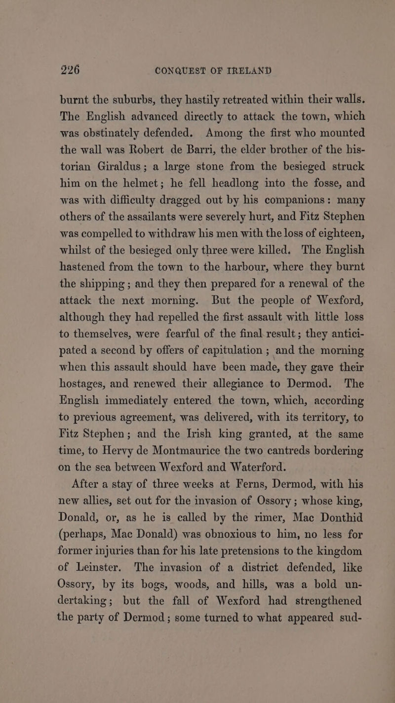 burnt the suburbs, they hastily retreated within their walls. The English advanced directly to attack the town, which was obstinately defended. Among the first who mounted the wall was Robert de Barri, the elder brother of the his- torian Giraldus; a large stone from the besieged struck him on the helmet; he fell headlong into the fosse, and was with difficulty dragged out by his companions: many others of the assailants were severely hurt, and Fitz Stephen was compelled to withdraw his men with the loss of eighteen, whilst of the besieged only three were killed. The English hastened from the town to the harbour, where they burnt the shipping ; and they then prepared for a renewal of the attack the next morning. But the people of Wexford, although they had repelled the first assault with little loss to themselves, were fearful of the final result ; they antici- pated a second by offers of capitulation ; and the morning when this assault should have been made, they gave their hostages, and renewed their allegiance to Dermod. The English immediately entered the town, which, according to previous agreement, was delivered, with its territory, to Fitz Stephen; and the Irish king granted, at the same time, to Hervy de Montmaurice the two cantreds bordering on the sea between Wexford and Waterford. After a stay of three weeks at Ferns, Dermod, with his new allies, set out for the invasion of Ossory ; whose king, Donald, or, as he is called by the rimer, Mac Donthid (perhaps, Mac Donald) was obnoxious to him, no less for former injuries than for his late pretensions to the kingdom of Leinster. The invasion of a district defended, like Ossory, by its bogs, woods, and hills, was a bold un- dertaking; but the fall of Wexford had strengthened the party of Dermod; some turned to what appeared sud-