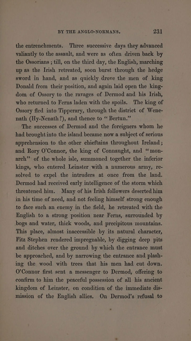 the entrenchments, Three successive days they advanced valiantly to the assault, and were as often driven back by the Ossorians ; till, on the third day, the English, marching up as the Irish retreated, soon burst through the hedge sword in hand, and as quickly drove the men of king Donald from their position, and again laid open the king- dom of Ossory to the ravages of Dermod and his Ivish, who returned to Ferns laden with the spoils. The king of Ossory fled into Tipperary, through the district of Wene- nath (Hy-Nenath?), and thence to ‘‘ Bertun.” The successes of Dermod and the foreigners whom he had brought into the island became now a subject of serious apprehension to the other chieftains throughout Ireland ; and Rory O’Connor, the king of Connaught, and “ mon- arch” of the whole isle, summoned together the inferior kings, who entered Leinster with a numerous army, re- solved to expel the intruders at once from the land. Dermod had received early intelligence of the storm which threatened him. Many of his Irish followers deserted him in his time of need, and not feeling himself strong enough to face such an enemy in the field, he retreated with the English to a strong position near Ferns, surrounded by bogs and water, thick woods, and precipitous mountains. This place, almost inaccessible by its natural character, Fitz Stephen rendered impregnable, by digging deep pits and ditches over the ground by which the entrance must be approached, and by narrowing the entrance and plash- ing the wood with trees that his men had cut down. O’Connor first sent a messenger to Dermod, offering to confirm to him the peaceful possession of ‘all his ancient kingdom of Leinster, on condition of the immediate dis- mission of the English allies. On Dermod’s refusal to