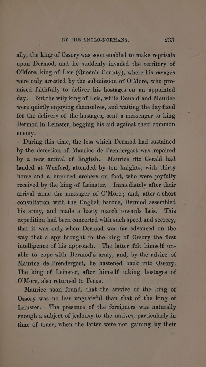 ally, the king of Ossory was soon enabled to make reprisals upon Dermod, and he suddenly invaded the territory of O’More, king of Leis (Queen’s County), where his ravages were only arrested by the submission of O’More, who pro- mised faithfully to deliver his hostages on an appointed day. But the wily king of Leis, while Donald and Maurice were quietly enjoying themselves, and waiting the day fixed for the delivery of the hostages, sent a messenger to king © Dermod in Leinster, begging his aid against their common enemy. During this time, the loss which Dermod had sustained by the defection of Maurice de Prendergast was repaired by a new arrival of English. Maurice fitz Gerald had landed at Wexford, attended by ten knights, with thirty horse and a hundred archers on foot, who were joyfully received by the king of Leinster. Immediately after their arrival came the messager of O’More; and, after a short consultation with the English barons, Dermod assembled his army, and made a hasty march towards Leis. This expedition had been concerted with such speed and secrecy, that it was only when Dermod was far advanced on the way that a spy brought to the king of Ossory the first intelligence of his approach. The latter felt himself un- able to cope with Dermod’s army, and, by the advice of Maurice de Prendergast, he hastened back into Ossory. The king of Leinster, after himself taking hostages of O’More, also returned to Ferns. Maurice soon found, that the service of the king of Ossory was no less ungrateful than that of the king of Leinster. The presence of the foreigners was naturally enough a subject of jealousy to the natives, particularly in time of truce, when the latter were not gaining by their