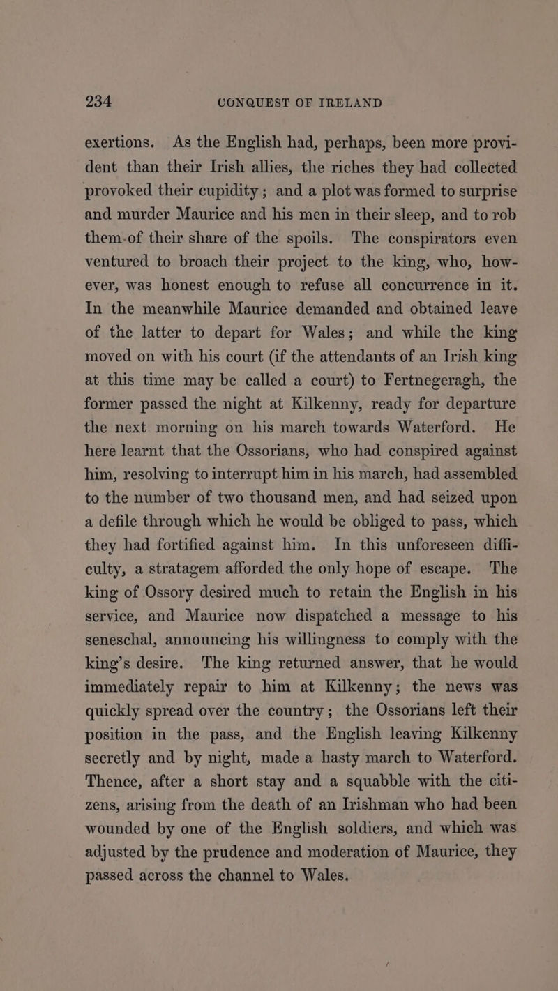 exertions. As the English had, perhaps, been more provi- dent than their Irish allies, the riches they had collected provoked their cupidity; and a plot was formed to surprise and murder Maurice and his men in their sleep, and to rob them-of their share of the spoils. The conspirators even ventured to broach their project to the king, who, how- ever, was honest enough to refuse all concurrence in it. In the meanwhile Maurice demanded and obtained leave of the latter to depart for Wales; and while the king moved on with his court (if the attendants of an Irish king at this time may be called a court) to Fertnegeragh, the former passed the night at Kilkenny, ready for departure the next morning on his march towards Waterford. He here learnt that the Ossorians, who had conspired against him, resolving to interrupt him in his march, had assembled to the number of two thousand men, and had seized upon a defile through which he would be obliged to pass, which they had fortified against him. In this unforeseen diffi- culty, a stratagem afforded the only hope of escape. The king of Ossory desired much to retain the English in his service, and Maurice now dispatched a message to his seneschal, announcing his willingness to comply with the king’s desire. The king returned answer, that he would immediately repair to him at Kilkenny; the news was quickly spread over the country; the Ossorians left their position in the pass, and the English leaving Kilkenny secretly and by night, made a hasty march to Waterford. Thence, after a short stay and a squabble with the citi- zens, arising from the death of an Irishman who had been wounded by one of the English soldiers, and which was adjusted by the prudence and moderation of Maurice, they passed across the channel to Wales.