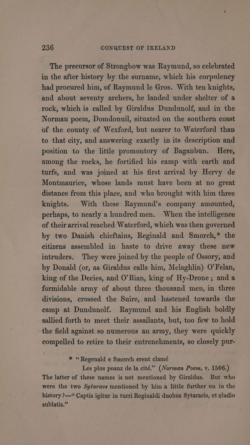 The precursor of Strongbow was Raymund, so celebrated in the after history by the surname, which his corpulency had procured him, of Raymund le Gros. With ten knights, and about seventy archers, he landed under shelter of a rock, which is called by Giraldus Dundunolf, and in the Norman poem, Domdonuil, situated on the southern coast of the county of Wexford, but nearer to Waterford than to that city, and answering exactly in its description and position to the little promontory of Baganbun. Here, among the rocks, he fortified his camp with earth and turfs, and was joined at his first arrival by Hervy de Montmaurice, whose lands must have been at no great distance from this place, and who brought with him three knights. With these Raymund’s company amounted, perhaps, to nearly a hundred men. When the intelligence of their arrival reached Waterford, which was then governed by two Danish chieftains, Reginald and Smorch,* the citizens assembled in haste to drive away these new intruders. They were joined by the people of Ossory, and by Donald (or, as Giraldus calls him, Melaghlin) O’Felan, king of the Decies, and O’Rian, king of Hy-Drone; and a formidable army of about three thousand men, in three divisions, crossed the Suire, and hastened towards the camp at Dundunolf. Raymund and his English boldly sallied forth to meet their assailants, but, too few to hold the field against so numerous an army, they were quickly compelled to retire to their entrenchments, so closely pur- * “Regenald e Smorch erent clamé Les plus poanz de la cité.’’ (Norman Poem, y. 1506.) The latter of these names is not mentioned by Giraldus. But who were the two Sytaracs mentioned by him a little further on in the history ?&gt;—“ Captis igitur in turri Reginaldi duobus Sytaracis, et gladio sublatis.”