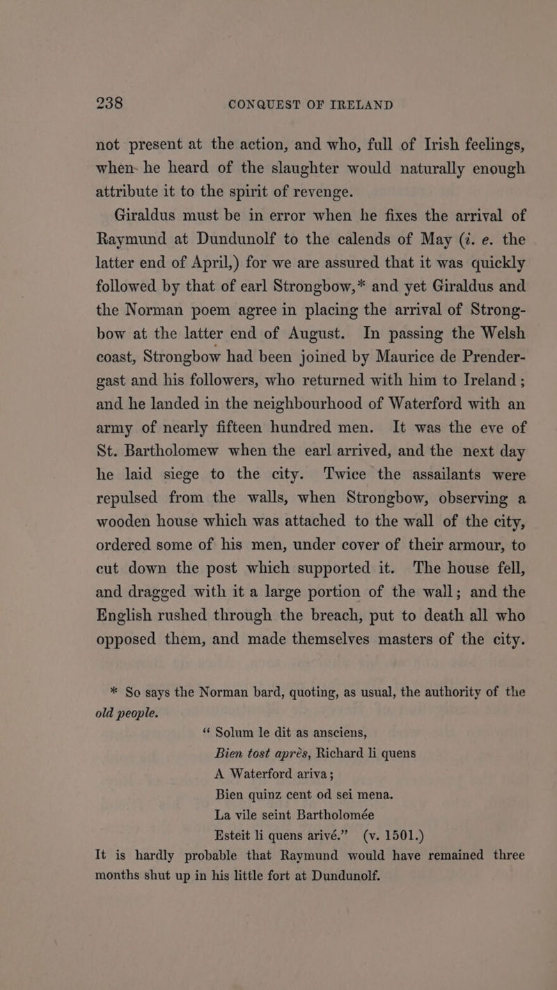 not present at the action, and who, full of Irish feelings, when- he heard of the slaughter would naturally enough attribute it to the spirit of revenge. Giraldus must be in error when he fixes the arrival of Raymund at Dundunolf to the calends of May (@. e. the latter end of April,) for we are assured that it was quickly followed by that of earl Strongbow,* and yet Giraldus and the Norman poem agree in placing the arrival of Strong- bow at the latter end of August. In passing the Welsh coast, Strongbow had been joined by Maurice de Prender- gast and his followers, who returned with him to Ireland ; and he landed in the neighbourhood of Waterford with an army of nearly fifteen hundred men. It was the eve of St. Bartholomew when the earl arrived, and the next day he laid siege to the city. Twice the assailants were repulsed from the walls, when Strongbow, observing a wooden house which was attached to the wall of the city, ordered some of his men, under cover of their armour, to cut down the post which supported it. The house fell, and dragged with it a large portion of the wall; and the English rushed through the breach, put to death all who opposed them, and made themselves masters of the city. * So says the Norman bard, quoting, as usual, the authority of the old people. ‘‘ Solum le dit as ansciens, Bien tost apres, Richard li quens A Waterford ariva; Bien quinz cent od sei mena. La vile seint Bartholomée Esteit li quens arivé.” (v. 1501.) It is hardly probable that Raymund would have remained three months shut up in his little fort at Dundunolf.