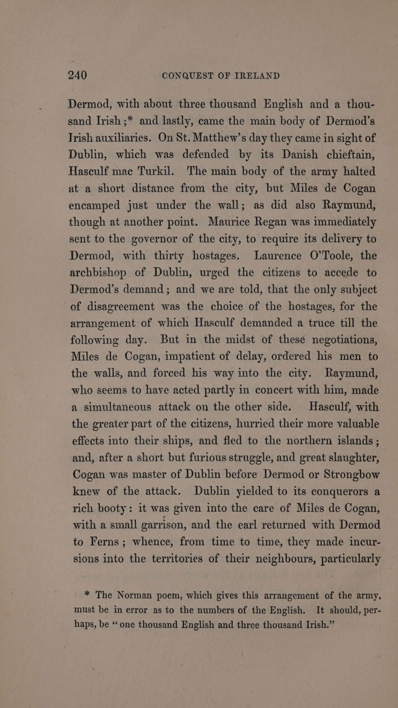 Dermod, with about three thousand English and a thou- sand Irish ;* and lastly, came the main body of Dermod’s Trish auxiliaries. On St. Matthew’s day they came in sight of Dublin, which was defended by its Danish chieftain, Hasculf mac Turkil. The main body of the army halted at a short distance from the city, but Miles de Cogan — encamped just under the wall; as did also Raymund, though at another point. Maurice Regan was immediately sent to the governor of the city, to require its delivery to Dermod, with thirty hostages. Laurence O’Toole, the archbishop of Dublin, urged the citizens to accede to Dermod’s demand; and we are told, that the only subject of disagreement was the choice of the hostages, for the arrangement of which Hasculf demanded a truce till the following day. But in the midst of these negotiations, Miles de Cogan, impatient of delay, ordered his men to the walls, and forced his way into the city. Raymund, who seems to have acted partly in concert with him, made a simultaneous attack on the other side. Hasculf, with the greater part of the citizens, hurried their more valuable effects into their ships, and fled to the northern islands ; and, after a short but furious struggle, and great slaughter, Cogan was master of Dublin before Dermod or Strongbow knew of the attack. Dublin yielded to its conquerors a rich booty: it was given into the care of Miles de Cogan, with a small garrison, and the earl returned with Dermod to Ferns; whence, from time to time, they made incur- sions into the territories of their neighbours, particularly * The Norman poem, which gives this arrangement of the army, must be in error as to the numbers of the English. It should, per- haps, be “‘ one thousand English and three thousand Irish.”