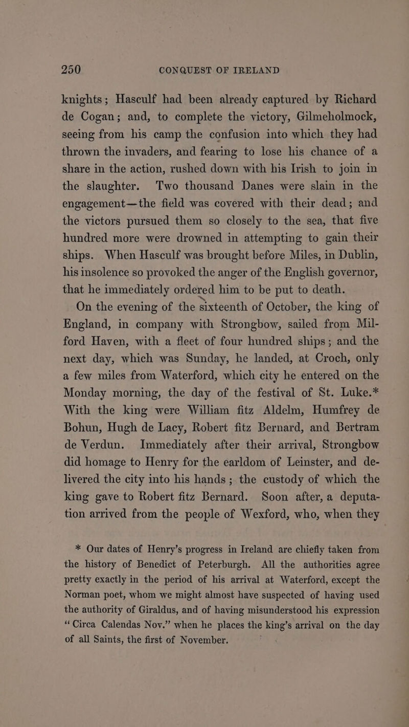 knights; Hasculf had been already captured by Richard de Cogan; and, to complete the victory, Gilmeholmock, seeing from his camp the confusion into which they had thrown the invaders, and fearing to lose his chance of a share in the action, rushed down with his Irish to join in the slaughter. Two thousand Danes were slain in the engagement—the field was covered with their dead; and the victors pursued them so closely to the sea, that five hundred more were drowned in attempting to gain their ships. When Hasculf was brought before Miles, in Dublin, his insolence so provoked the anger of the English governor, that he immediately ordered him to be put to death. On the evening of the sixteenth of October, the king of England, in company with Strongbow, sailed from Mil- ford Haven, with a fleet of four hundred ships; and the next day, which was Sunday, he landed, at Croch, only a few miles from Waterford, which city he entered on the Monday morning, the day of the festival of St. Luke.* With the king were William fitz Aldelm, Humfrey de Bohun, Hugh de Lacy, Robert fitz Bernard, and Bertram de Verdun. Immediately after their arrival, Strongbow did homage to Henry for the earldom of Leinster, and de- livered the city into his hands; the custody of which the king gave to Robert fitz Bernard. Soon after, a deputa- tion arrived from the people of Wexford, who, when they * Our dates of Henry’s progress in Ireland are chiefly taken from the history of Benedict of Peterburgh. All the authorities agree pretty exactly in the period of his arrival at Waterford, except the Norman poet, whom we might almost have suspected of having used the authority of Giraldus, and of having misunderstood his expression “Circa Calendas Novy.” when he places the king’s arrival on the day of all Saints, the first of November.