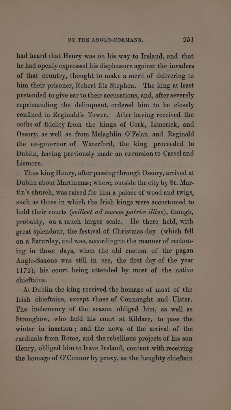 had heard that Henry was on his way to Ireland, and that he had openly expressed his displeasure against the invaders of that country, thought to make a merit of delivering to him their prisoner, Robert fitz Stephen. The king at least pretended to give ear to their accusations, and, after severely reprimanding the delinquent, ordered him to be closely confined in Reginald’s Tower. After having received the oaths of fidelity from the kings of Cork, Limerick, and Ossory, as well as from Melaghlin O’Felan and Reginald the ex-governor of Waterford, the king proceeded to Dublin, having previously made an excursion to Cassel and Lismore. Thus king Henry, after passing through Ossory, arrived at Dublin about Martinmas; where, outside the city by St. Mar- tin’s church, was raised for him a palace of wood and twigs, such as those in which the Irish kings were accustomed to hold their courts (scilicet ad morem patrie illius), though, probably, on a much larger scale. He there held, with great splendour, the festival of Christmas-day (which fell on a Saturday, and was, according to the manner of reckon- ing in those days, when the old custom of the pagan Anglo-Saxons was still in use, the first day of the year 1172), his court being attended by most of the native chieftains. At Dublin the king received the homage of most of the Irish chieftains, except those of Connaught and Ulster. The inclemency of the season obliged him, as well as Strongbow, who held his court at Kildare, to pass the winter in inaction; and the news of the arrival of the cardinals from Rome, and the rebellious projects of his son Henry, obliged him to leave Ireland, content with receiving the homage of O’Connor by proxy, as the haughty chieftain