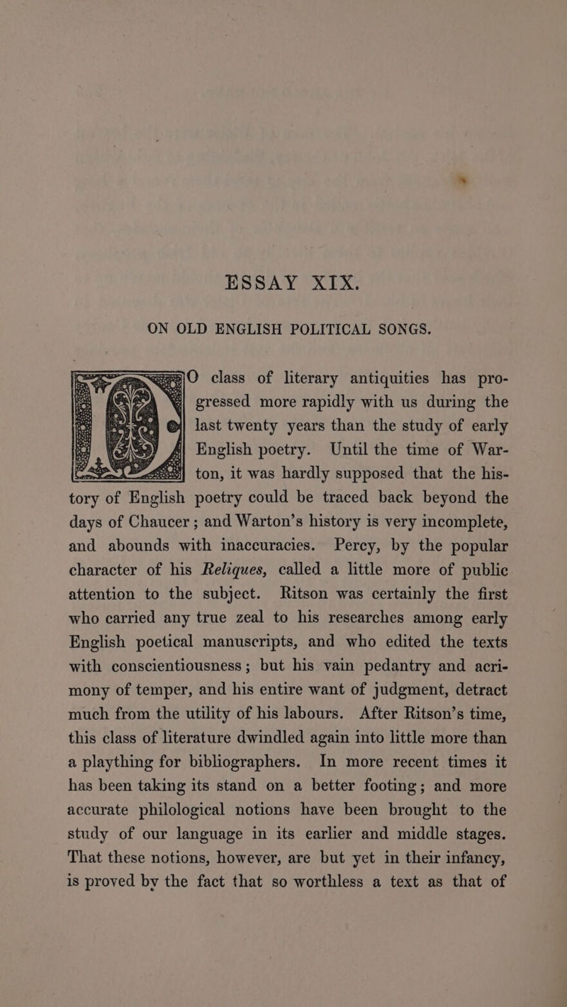 ESSAY XIX. ON OLD ENGLISH POLITICAL SONGS. ~age|O class of literary antiquities has pro- 4 gressed more rapidly with us during the &gt;| last twenty years than the study of early | English poetry. Until the time of War- Cte A eee} ton, it was hardly supposed that the his- cone of English poetry could be traced back beyond the days of Chaucer ; and Warton’s history is very incomplete, and abounds with inaccuracies. Percy, by the popular character of his Reliques, called a little more of public attention to the subject. Ritson was certainly the first who carried any true zeal to his researches among early English poetical manuscripts, and who edited the texts with conscientiousness ; but his vain pedantry and acri- mony of temper, and his entire want of judgment, detract much from the utility of his labours. After Ritson’s time, this class of literature dwindled again into little more than a plaything for bibliographers. In more recent times it has been taking its stand on a better footing; and more accurate philological notions have been brought to the study of our language in its earlier and middle stages. That these notions, however, are but yet in their infancy, is proved by the fact that so worthless a text as that of