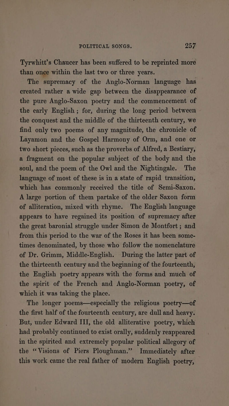 Tyrwhitt’s Chaucer has been suffered to be reprinted more than once within the last two or three years. The supremacy of the Anglo-Norman language has created rather a wide gap between the disappearance of the pure Anglo-Saxon poetry and the commencement of the early English ; for, during the long period between the conquest and the middle of the thirteenth century, we find only two poems of any magnitude, the chronicle of Layamon and the Gospel Harmony of Orm, and one or two short pieces, such as the proverbs of Alfred, a Bestiary, a fragment on the popular subject of the body and the soul, and the poem of the Owl and the Nightingale. The language of most of these is in a state of rapid transition, which has commonly received the title of Semi-Saxon. A large portion of them partake of the older Saxon form of alliteration, mixed with rhyme. The English language appears to have regained its position of supremacy after the great baronial struggle under Simon de Montfort ; and from this period to the war of the Roses it has been some- times denominated, by those who follow the nomenclature of Dr. Grimm, Middle-English. During the latter part of the thirteenth century and the beginning of the fourteenth, the English poetry appears with the forms and much of the spirit of the French and Anglo-Norman poetry, of which it was taking the place. The longer poems—especially the religious poetry—of the first half of the fourteenth century, are dull and heavy. But, under Edward ITI, the old alliterative poetry, which had probably continued to exist orally, suddenly reappeared in the spirited and extremely popular political allegory of the “Visions of Piers Ploughman.” Immediately after this work came the real father of modern English poetry,