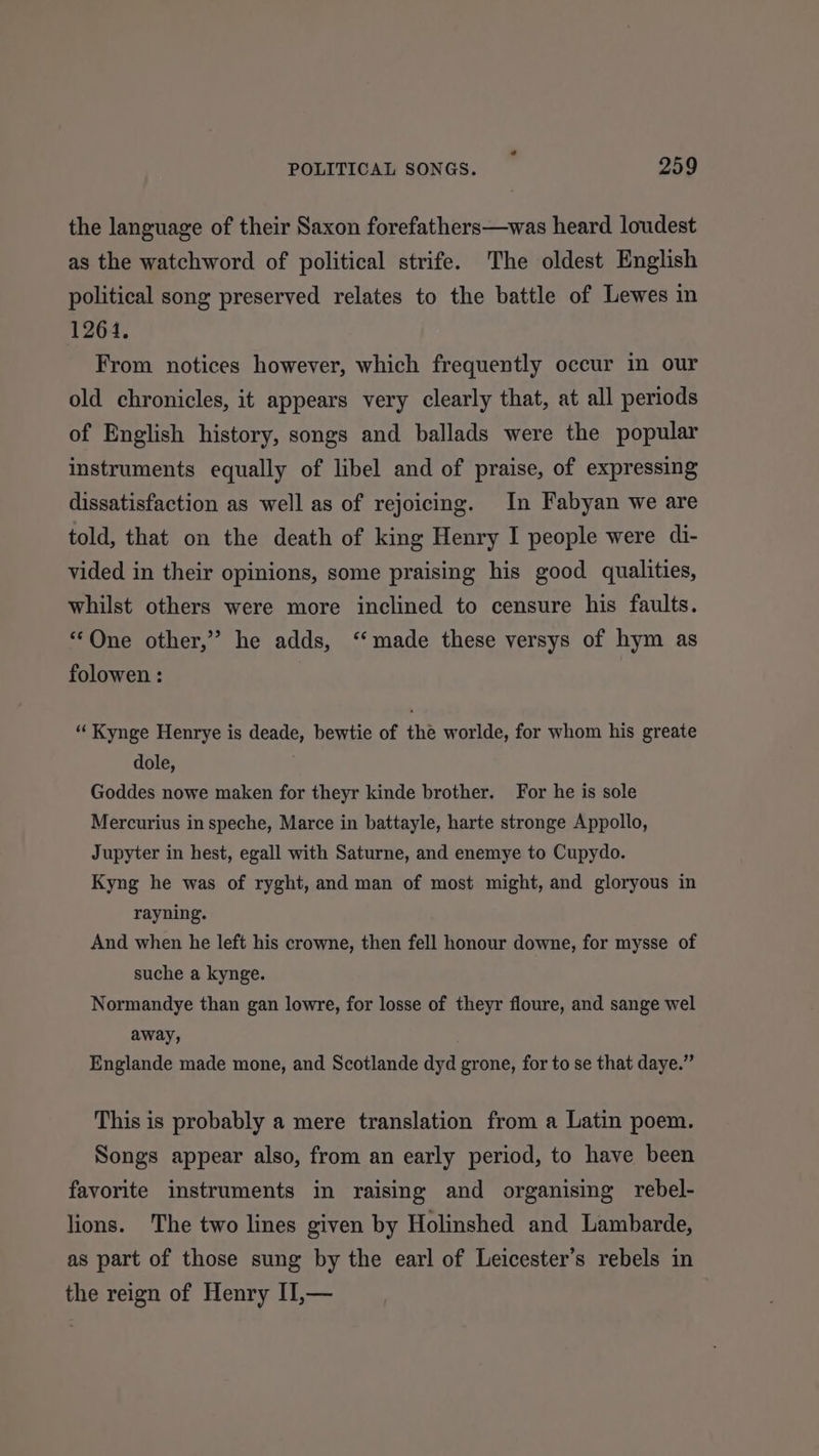 the language of their Saxon forefathers—was heard loudest as the watchword of political strife. The oldest English political song preserved relates to the battle of Lewes in 1264. From notices however, which frequently occur in our old chronicles, it appears very clearly that, at all periods of English history, songs and ballads were the popular instruments equally of libel and of praise, of expressing dissatisfaction as well as of rejoicing. In Fabyan we are told, that on the death of king Henry I people were di- vided in their opinions, some praising his good qualities, whilst others were more inclined to censure his faults. “One other,” he adds, ‘made these versys of hym as folowen : “Kynge Henrye is deade, bewtie of the worlde, for whom his greate dole, Goddes nowe maken for theyr kinde brother. For he is sole Mercurius in speche, Marce in battayle, harte stronge Appollo, Jupyter in hest, egall with Saturne, and enemye to Cupydo. Kyng he was of ryght, and man of most might, and gloryous in rayning. And when he left his crowne, then fell honour downe, for mysse of suche a kynge. Normandye than gan lowre, for losse of theyr floure, and sange wel away, . Englande made mone, and Scotlande dyd grone, for to se that daye.” This is probably a mere translation from a Latin poem. Songs appear also, from an early period, to have been favorite instruments in raising and organising rebel- lions. The two lines given by Holinshed and Lambarde, as part of those sung by the earl of Leicester’s rebels in the reign of Henry II,—