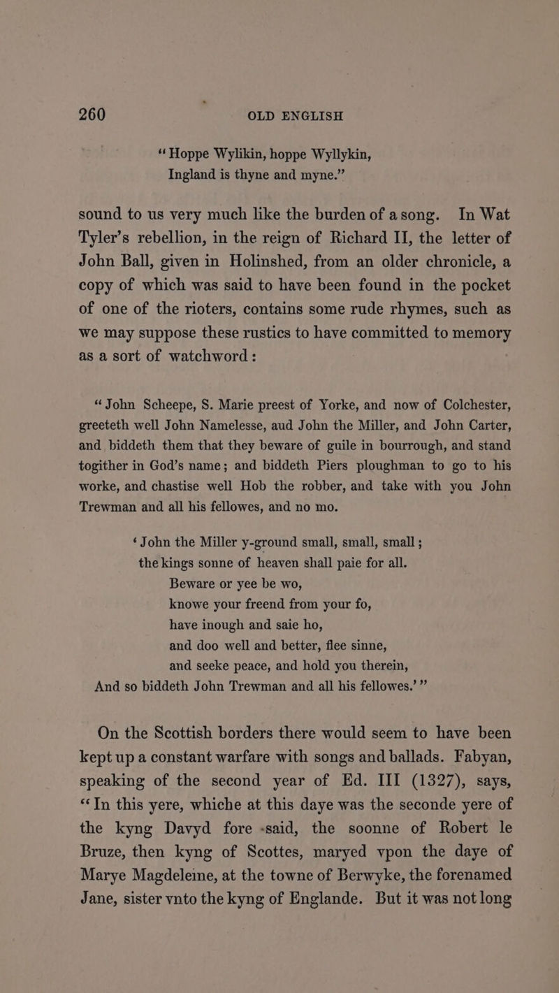 “Hoppe Wylikin, hoppe Wyllykin, Ingland is thyne and myne.” sound to us very much like the burden of asong. In Wat Tyler’s rebellion, in the reign of Richard II, the letter of John Ball, given in Holinshed, from an older chronicle, a copy of which was said to have been found in the pocket of one of the rioters, contains some rude rhymes, such as we may suppose these rustics to have committed to memory as a sort of watchword : “John Scheepe, S. Marie preest of Yorke, and now of Colchester, greeteth well John Namelesse, aud John the Miller, and John Carter, and biddeth them that they beware of guile in bourrough, and stand togither in God’s name; and biddeth Piers ploughman to go to his worke, and chastise well Hob the robber, and take with you John Trewman and all his fellowes, and no mo. ‘John the Miller y-ground small, small, small ; the kings sonne of heaven shall paie for all. Beware or yee be wo, knowe your freend from your fo, have inough and saie ho, and doo well and better, flee sinne, and seeke peace, and hold you therein, And so biddeth John Trewman and all his fellowes.’ ” On the Scottish borders there would seem to have been kept up a constant warfare with songs and ballads. Fabyan, speaking of the second year of Ed. III (1327), says, ‘In this yere, whiche at this daye was the seconde yere of the kyng Davyd fore -said, the soonne of Robert le Bruze, then kyng of Scottes, maryed vpon the daye of Marye Magdeleine, at the towne of Berwyke, the forenamed Jane, sister vnto the kyng of Englande. But it was not long