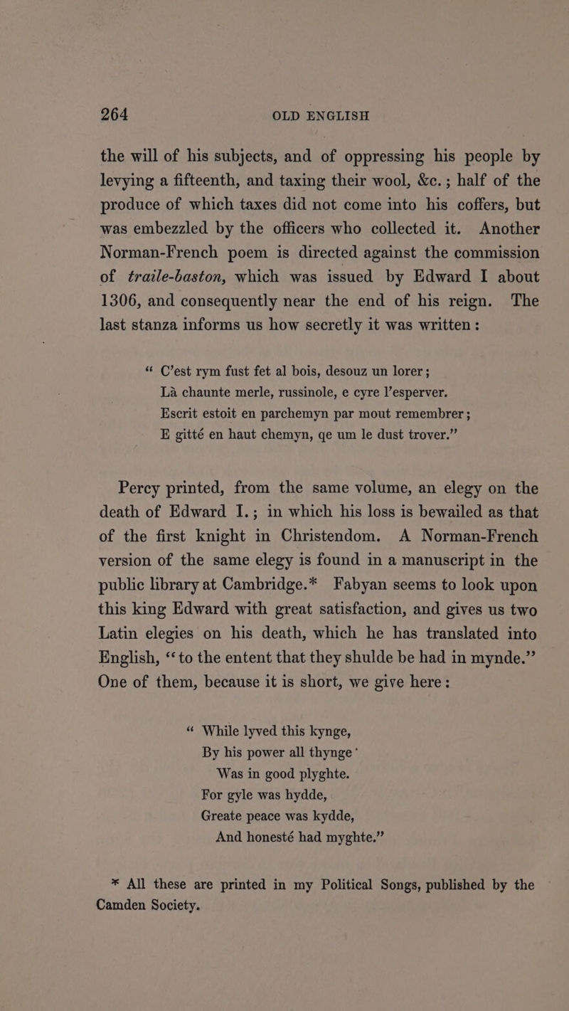 the will of his subjects, and of oppressing his people by levying a fifteenth, and taxing their wool, &amp;c.; half of the produce of which taxes did not come into his coffers, but was embezzled by the officers who collected it. Another Norman-French poem is directed against the commission of traile-baston, which was issued by Edward I about 1306, and consequently near the end of his reign. The last stanza informs us how secretly it was written : “ C’est rym fust fet al bois, desouz un lorer ; La chaunte merle, russinole, e cyre l’esperver. Escrit estoit en parchemyn par mout remembrer ; E gitté en haut chemyn, ge um le dust trover.” Percy printed, from the same volume, an elegy on the death of Edward I.; in which his loss is bewailed as that of the first knight in Christendom. A Norman-French version of the same elegy is found in a manuscript in the public library at Cambridge.* Fabyan seems to look upon this king Edward with great satisfaction, and gives us two Latin elegies on his death, which he has translated into English, ‘to the entent that they shulde be had in mynde.” One of them, because it is short, we give here: “ While lyved this kynge, By his power all thynge ' Was in good plyghte. For gyle was hydde, Greate peace was kydde, And honesté had myghte.” * All these are printed in my Political Songs, published by the Camden Society.