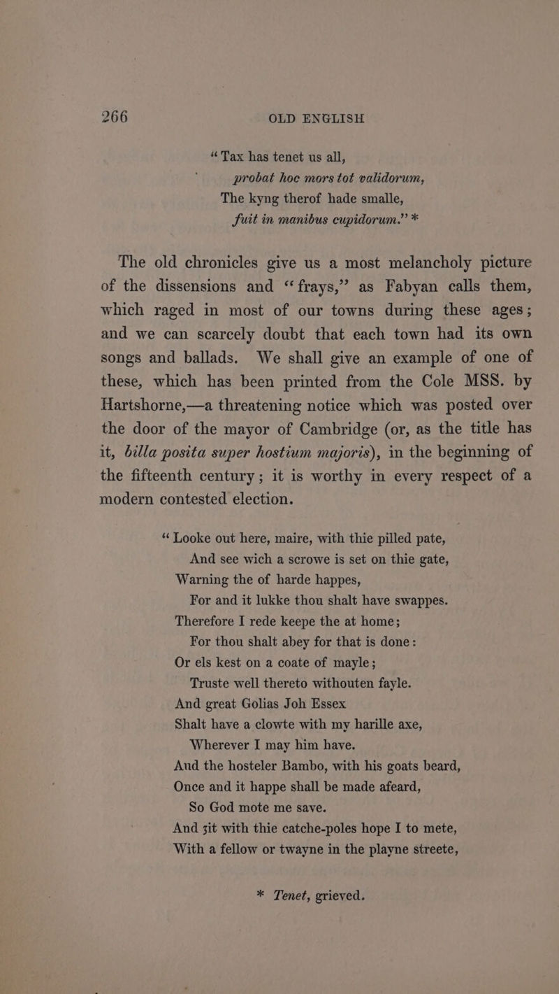 “Tax has tenet us all, probat hoc mors tot validorum, The kyng therof hade smalle, Suit in manibus cupidorum.” * The old chronicles give us a most melancholy picture of the dissensions and “frays,”’ as Fabyan calls them, which raged in most of our towns during these ages; and we can scarcely doubt that each town had its own songs and ballads. We shall give an example of one of these, which has been printed from the Cole MSS. by Hartshorne,—a threatening notice which was posted over the door of the mayor of Cambridge (or, as the title has it, billa posita super hostium majoris), in the beginning of the fifteenth century; it is worthy in every respect of a modern contested election. “ Looke out here, maire, with thie pilled pate, And see wich a scrowe is set on thie gate, Warning the of harde happes, For and it lukke thou shalt have swappes. Therefore I rede keepe the at home; For thou shalt abey for that is done: Or els kest on a coate of mayle; Truste well thereto withouten fayle. And great Golias Joh Essex Shalt have a clowte with my harille axe, Wherever I may him have. Aud the hosteler Bambo, with his goats beard, Once and it happe shall be made afeard, So God mote me save. And 3it with thie catche-poles hope I to mete, With a fellow or twayne in the playne streete, * Tenet, grieved.