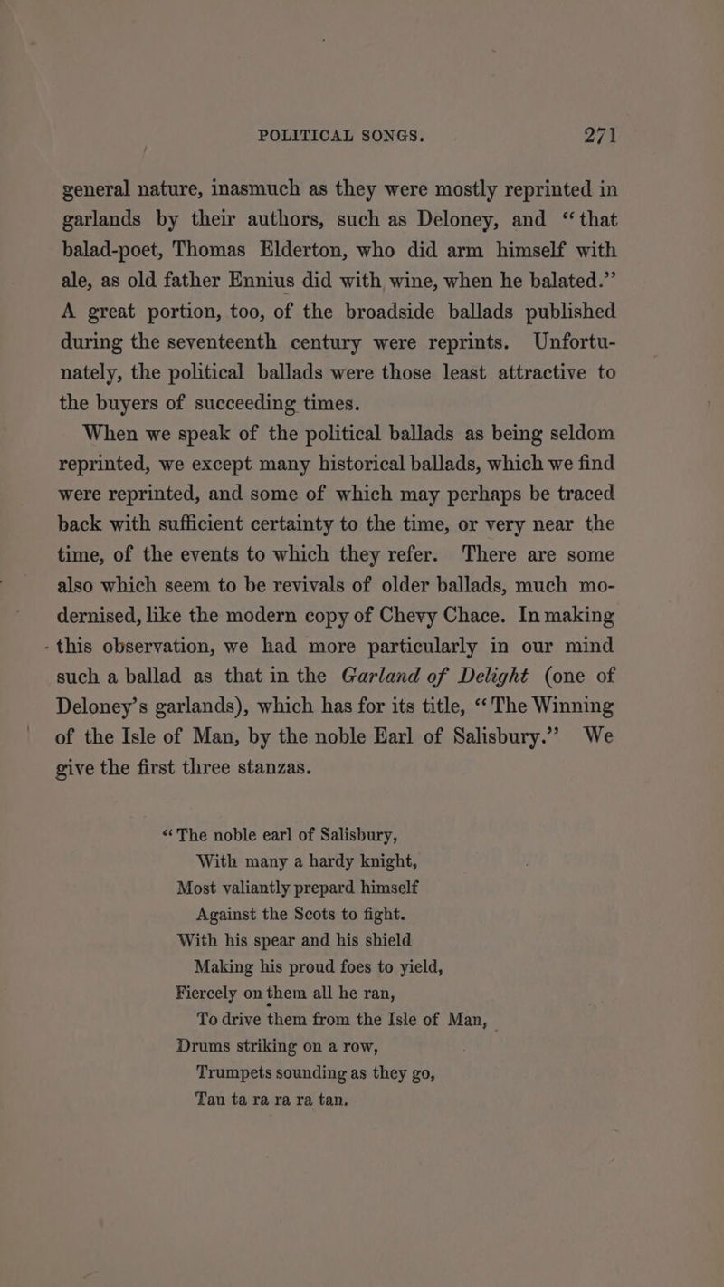 general nature, inasmuch as they were mostly reprinted in garlands by their authors, such as Deloney, and ‘that balad-poet, Thomas Elderton, who did arm himself with ale, as old father Ennius did with wine, when he balated.”’ A great portion, too, of the broadside ballads published during the seventeenth century were reprints. Unfortu- nately, the political ballads were those least attractive to the buyers of succeeding times. When we speak of the political ballads as being seldom reprinted, we except many historical ballads, which we find were reprinted, and some of which may perhaps be traced back with sufficient certainty to the time, or very near the time, of the events to which they refer. There are some also which seem to be revivals of older ballads, much mo- dernised, like the modern copy of Chevy Chace. In making - this observation, we had more particularly in our mind such a ballad as that in the Garland of Delight (one of Deloney’s garlands), which has for its title, “The Winning of the Isle of Man, by the noble Earl of Salisbury.”’ We give the first three stanzas. “The noble earl of Salisbury, With many a hardy knight, Most valiantly prepard himself Against the Scots to fight. With his spear and his shield Making his proud foes to yield, Fiercely on them all he ran, To drive them from the Isle of Man, — Drums striking on a row, Trumpets sounding as they go, Tan ta ra ra ra tan.