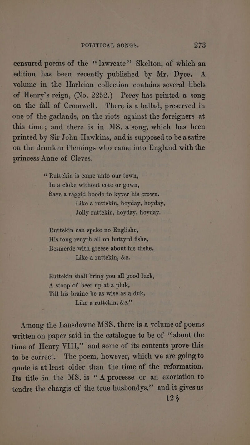 censured poems of the “ lawreate’’ Skelton, of which an edition has been recently published by Mr. Dyce. A volume in the Harleian collection contains several libels of Henry’s reign, (No. 2252.) Percy has printed a song on the fall of Cromwell. There is a ballad, preserved in one of the garlands, on the riots against the foreigners at this time; and there is in MS. a song, which has been printed by Sir John Hawkins, and is supposed to be a satire on the drunken Flemings who came into England with the princess Anne of Cleves. “ Ruttekin is come unto our town, In a cloke without cote or gown, Save a raggid hoode to kyver his crown. Like a ruttekin, hoyday, hoyday, Jolly ruttekin, hoyday, hoyday. Ruttekin can speke no Englishe, His tong renyth all on buttyrd fishe, Besmerde with greese about his dishe, Like a ruttekin, &amp;e. Ruttekin shall bring you all good luck, A stoop of beer up at a pluk, Till his braine be as wise as a duk, Like a ruttekin, &amp;c.” Among the Lansdowne MSS. there is a volume of poems written on paper said in the catalogue to be of “‘about the time of Henry VIII,” and some of its contents prove this to be correct. The poem, however, which we are going to quote is at least older than the time of the reformation. Its title in the MS. is “A processe or an exortation to tendre the chargis of the true husbondys,” and it gives us 12§