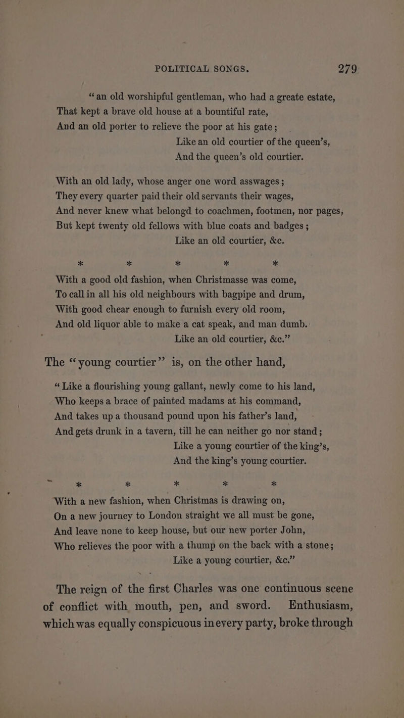 “an old worshipful gentleman, who had a greate estate, That kept a brave old house at a bountiful rate, And an old porter to relieve the poor at his gate; Like an old courtier of the queen’s, And the queen’s old courtier. With an old lady, whose anger one word asswages ; They every quarter paid their old servants their wages, And never knew what belongd to coachmen, footmen, nor pages, But kept twenty old fellows with blue coats and badges ; Like an old courtier, &amp;c. * * * * * With a good old fashion, when Christmasse was come, To callin all his old neighbours with bagpipe and drum, With good chear enough to furnish every old room, And old liquor able to make a cat speak, and man dumb. Like an old courtier, &amp;c.” The “young courtier” is, on the other hand, “ Like a flourishing young gallant, newly come to his land, Who keeps a brace of painted madams at his command, And takes up a thousand pound upon his father’s land, And gets drunk in a tavern, till he can neither go nor stand ; Like a young courtier of the king’s, And the king’s young courtier. - * * * * oe With a new fashion, when Christmas is drawing on, On a new journey to London straight we all must be gone, And leave none to keep house, but our new porter John, Who relieves the poor with a thump on the back with a stone; Like a young courtier, &amp;c.” The reign of the first Charles was one continuous scene of conflict with mouth, pen, and sword. Enthusiasm, which was equally conspicuous inevery party, broke through