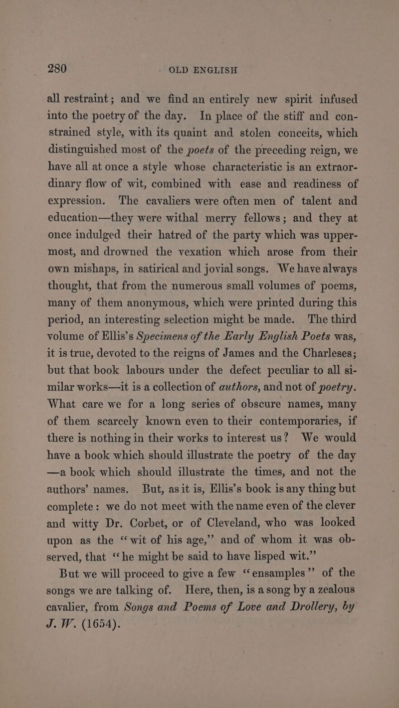 all restraint ; and we find an entirely new spirit infused into the poetry of the day. In place of the stiff and con- strained style, with its quaint and stolen conceits, which distinguished most of the poets of the preceding reign, we have all at once a style whose characteristic is an extraor- dinary flow of wit, combined with ease and readiness of expression. The cavaliers were often men of talent and education—they were withal merry fellows; and they at once indulged their hatred of the party which was upper- most, and drowned the vexation which arose from their own mishaps, in satirical and jovial songs. We have always thought, that from the numerous small volumes of poems, many of them anonymous, which were printed during this period, an interesting selection might be made. The third volume of Ellis’s Specimens of the Early English Poets was, it is true, devoted to the reigns of James and the Charleses; but that book labours under the defect peculiar to all si- milar works—it is a collection of authors, and not of poetry. What care we for a long series of obscure names, many of them scarcely known even to their contemporaries, if there is nothing in their works to interest us? We would have a book which should illustrate the poetry of the day —a book which should illustrate the times, and not the authors’ names. But, asit is, Ellis’s book is any thing but complete: we do not meet with the name even of the clever and witty Dr. Corbet, or of Cleveland, who was looked upon as the “wit of his age,” and of whom it was ob- served, that “he might be said to have lisped wit.”’ But we will proceed to give a few ‘“‘ensamples”’ of the songs we are talking of. Here, then, is a song by a zealous cavalier, from Songs and Poems of Love and Drollery, by J. W. (1654).