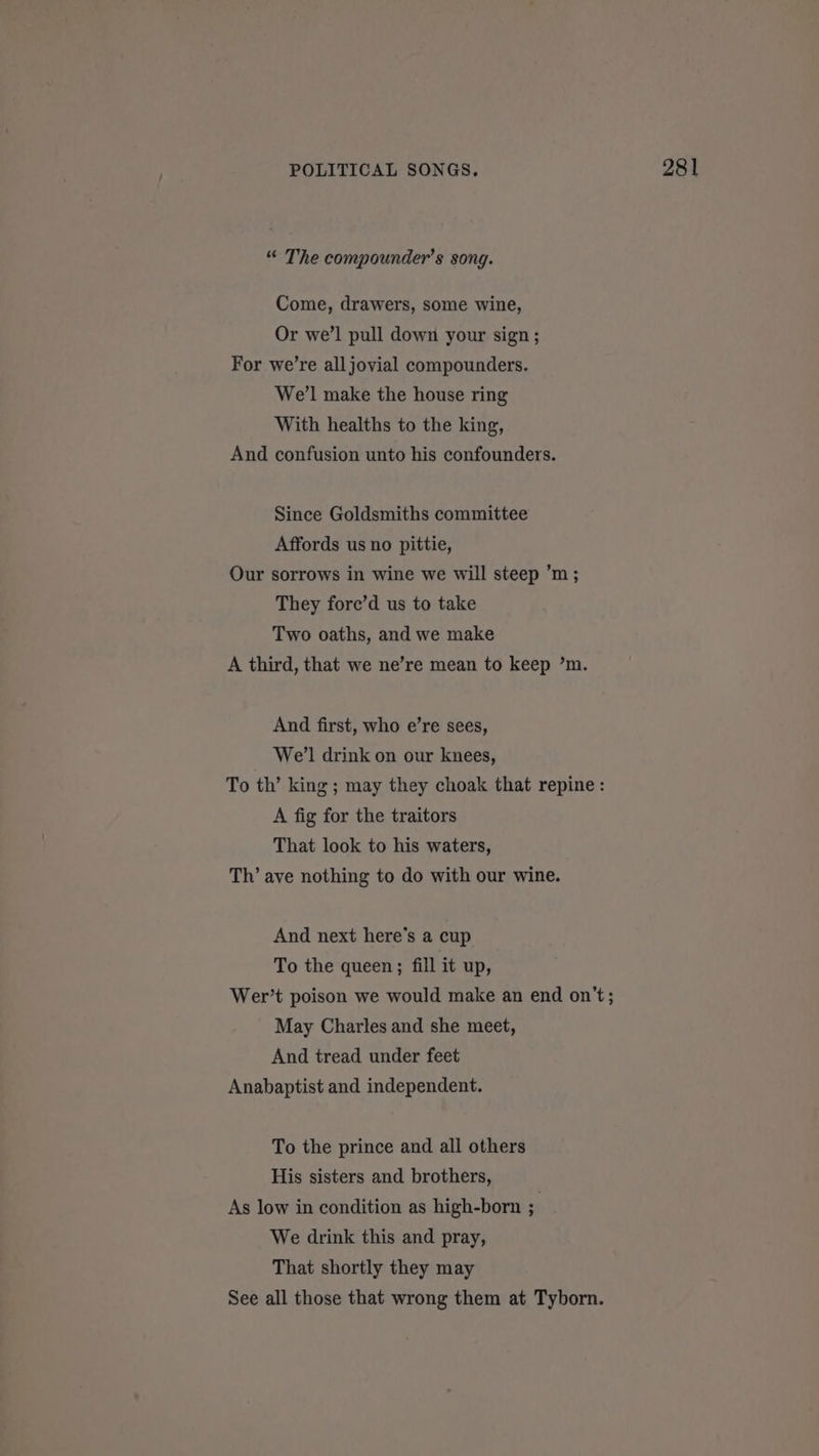 “ The compounder’s song. Come, drawers, some wine, Or we’l pull down your sign ; For we’re all jovial compounders. We’l make the house ring With healths to the king, And confusion unto his confounders. Since Goldsmiths committee Affords us no pittie, Our sorrows in wine we will steep ’m ; They fore’d us to take Two oaths, and we make A third, that we ne’re mean to keep ’m. And first, who e’re sees, We'l drink on our knees, To th’ king; may they choak that repine : A fig for the traitors That look to his waters, Th’ ave nothing to do with our wine. And next here's a cup To the queen; fill it up, Wer’t poison we would make an end on't; May Charles and she meet, And tread under feet Anabaptist and independent. To the prince and all others His sisters and brothers, As low in condition as high-born 5 We drink this and pray, That shortly they may See all those that wrong them at Tyborn.