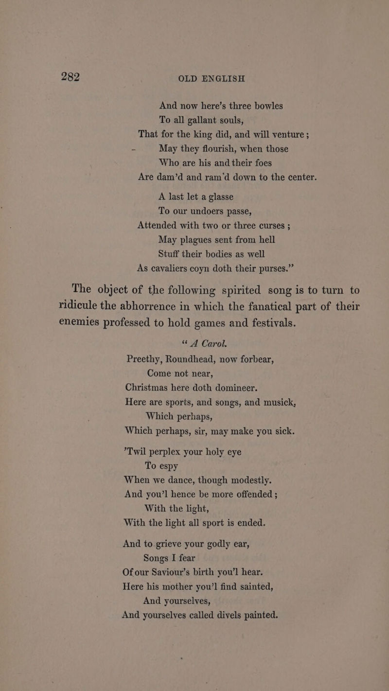 And now here’s three bowles To all gallant souls, That for the king did, and will venture ; = May they flourish, when those Who are his and their foes Are dam’d and ram‘d down to the center. A last let a glasse To our undoers passe, Attended with two or three curses ; May plagues sent from hell Stuff their bodies as well As cavaliers coyn doth their purses.” The object of the following spirited song is to turn to ridicule the abhorrence in which the fanatical part of their enemies professed to hold games and festivals. “ A Carol. Preethy, Roundhead, now forbear, Come not near, Christmas here doth domineer. Here are sports, and songs, and musick, Which perhaps, Which perhaps, sir, may make you sick. ’Twil perplex your holy eye To espy When we dance, though modestly. And you’! hence be more offended ; With the light, With the light all sport is ended. And to grieve your godly ear, Songs I fear Of our Saviour’s birth you’l hear. Here his mother you’ find sainted, And yourselves, And yourselves called divels painted.