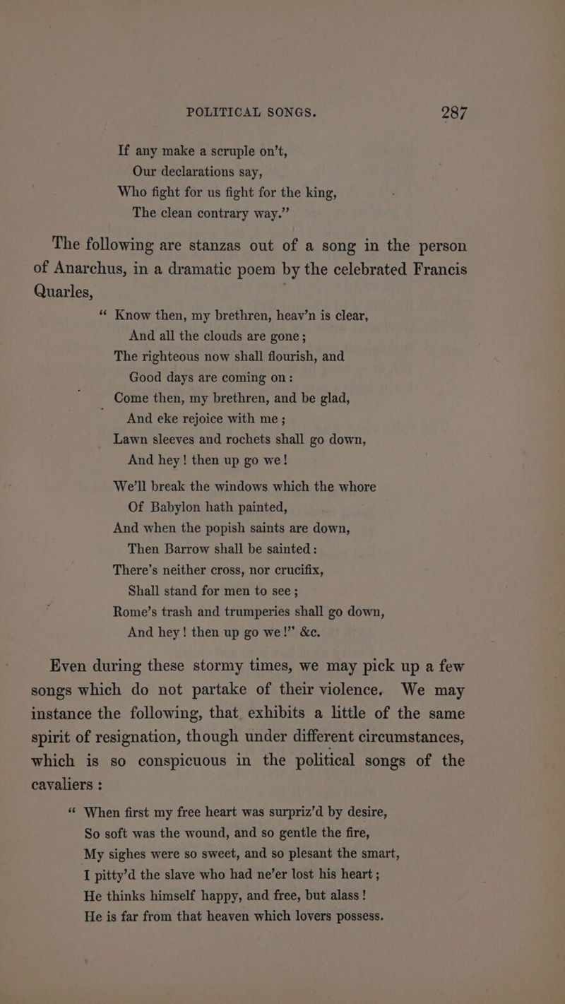 If any make a scruple on’t, Our declarations say, Who fight for us fight for the king, The clean contrary way.” The following are stanzas out of a song in the person of Anarchus, in a dramatic poem by the celebrated Francis Quarles, ““ Know then, my brethren, heav’n is clear, And all the clouds are gone; The righteous now shall flourish, and Good days are coming on: Come then, my brethren, and be glad, And eke rejoice with me ; Lawn sleeves and rochets shall go down, And hey! then up go we! We'll break the windows which the whore Of Babylon hath painted, And when the popish saints are down, Then Barrow shall be sainted : There’s neither cross, nor crucifix, Shall stand for men to see ; Rome’s trash and trumperies shall go down, And hey! then up go we!” &amp;c. Even during these stormy times, we may pick up a few songs which do not partake of their violence. We may instance the following, that. exhibits a little of the same spirit of resignation, though under different circumstances, which is so conspicuous in the political songs of the cavaliers : “ When first my free heart was surpriz’d by desire, So soft was the wound, and so gentle the fire, My sighes were so sweet, and so plesant the smart, I pitty’d the slave who had ne’er lost his heart ; He thinks himself happy, and free, but alass! He is far from that heaven which lovers possess.