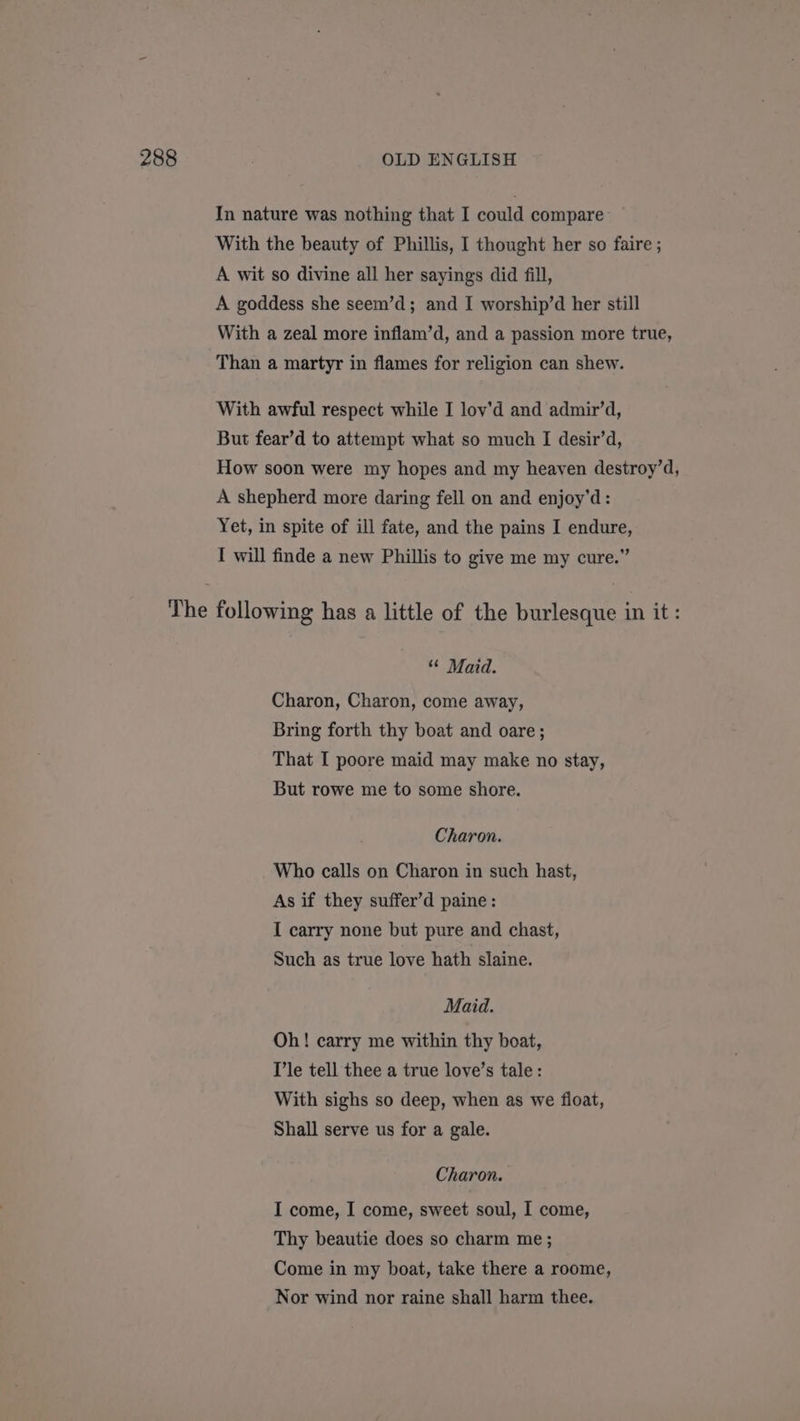 In nature was nothing that I could compare With the beauty of Phillis, I thought her so faire ; A wit so divine all her sayings did fill, A goddess she seem’d; and I worship’d her still With a zeal more inflam’d, and a passion more true, Than a martyr in flames for religion can shew. With awful respect while I lov’d and admir’d, But fear’d to attempt what so much I desir’d, How soon were my hopes and my heaven destroy’d, A shepherd more daring fell on and enjoy’d: Yet, in spite of ill fate, and the pains I endure, I will finde a new Phillis to give me my cure.” “ Maid. Charon, Charon, come away, Bring forth thy boat and oare; That I poore maid may make no stay, But rowe me to some shore. Charon. Who calls on Charon in such hast, As if they suffer’d paine: I carry none but pure and chast, Such as true love hath slaine. Maid. Oh! carry me within thy boat, Tle tell thee a true love’s tale: With sighs so deep, when as we float, Shall serve us for a gale. Charon. I come, I come, sweet soul, I come, Thy beautie does so charm me ; Come in my boat, take there a roome, Nor wind nor raine shall harm thee.