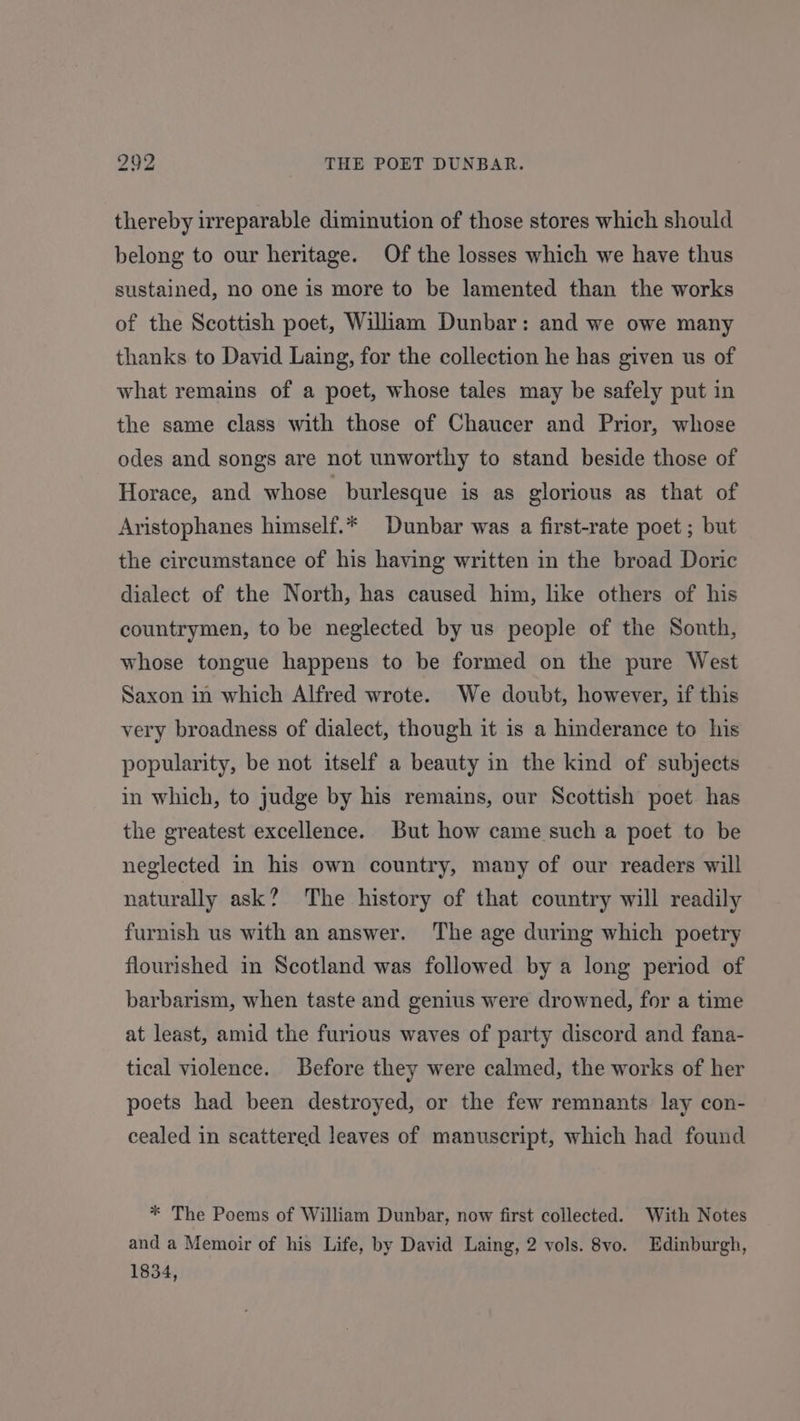 thereby irreparable diminution of those stores which should belong to our heritage. Of the losses which we have thus sustained, no one is more to be lamented than the works of the Scottish poet, Wiliam Dunbar: and we owe many thanks to David Laing, for the collection he has given us of what remains of a poet, whose tales may be safely put in the same class with those of Chaucer and Prior, whose odes and songs are not unworthy to stand beside those of Horace, and whose burlesque is as glorious as that of Aristophanes himself.* Dunbar was a first-rate poet ; but the circumstance of his having written in the broad Doric dialect of the North, has caused him, like others of his countrymen, to be neglected by us people of the Sonth, whose tongue happens to be formed on the pure West Saxon in which Alfred wrote. We doubt, however, if this very broadness of dialect, though it is a hinderance to his popularity, be not itself a beauty in the kind of subjects in which, to judge by his remains, our Scottish poet has the greatest excellence. But how came such a poet to be neglected in his own country, many of our readers will naturally ask? The history of that country will readily furnish us with an answer. The age during which poetry flourished in Scotland was followed by a long period of barbarism, when taste and genius were drowned, for a time at least, amid the furious waves of party discord and fana- tical violence. Before they were calmed, the works of her poets had been destroyed, or the few remnants lay con- cealed in scattered leaves of manuscript, which had found * The Poems of William Dunbar, now first collected. With Notes and a Memoir of his Life, by David Laing, 2 vols. 8vo. Edinburgh, 1834,