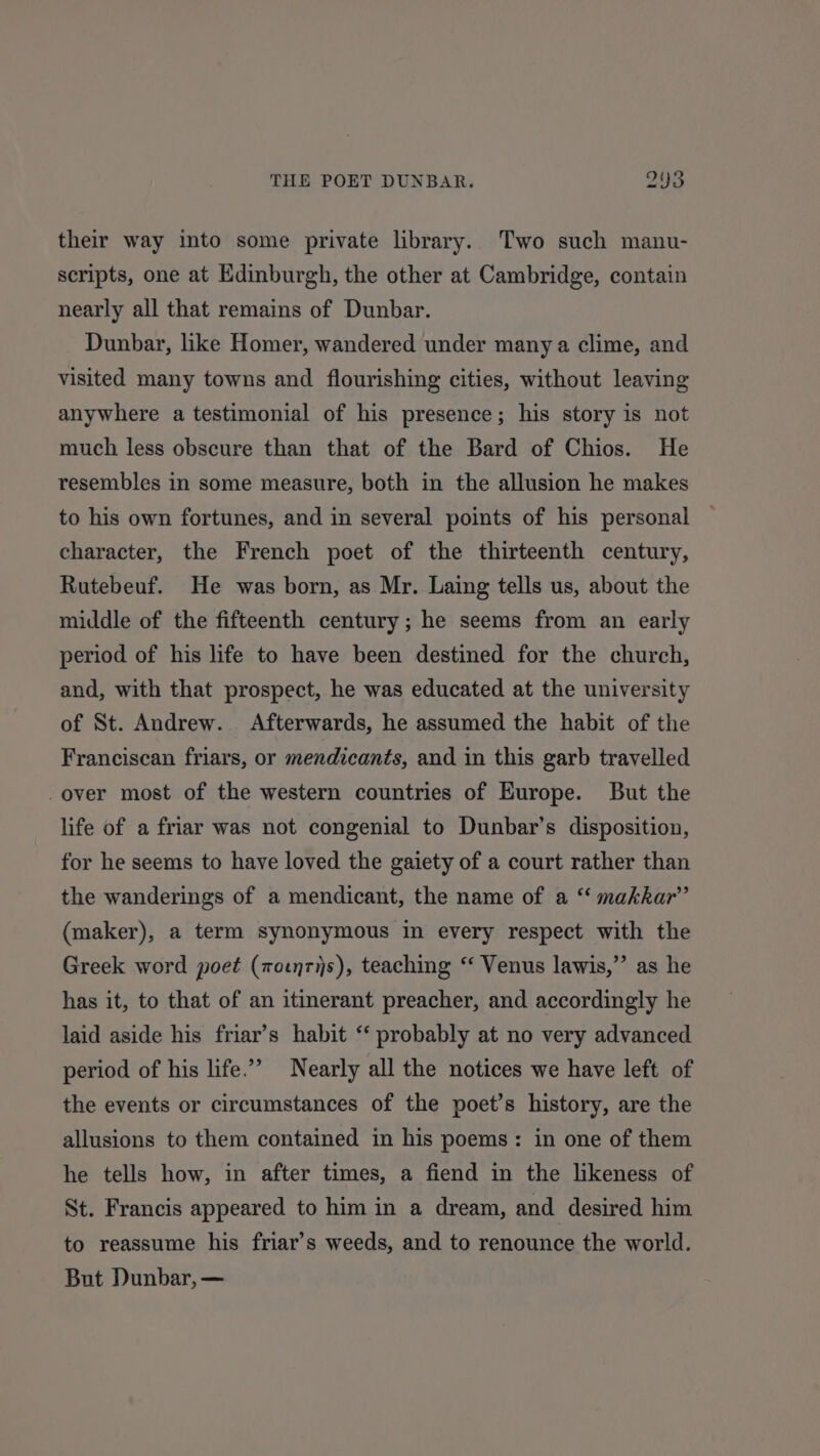 their way into some private library. Two such manu- scripts, one at Edinburgh, the other at Cambridge, contain nearly all that remains of Dunbar. Dunbar, like Homer, wandered under many a clime, and visited many towns and flourishing cities, without leaving anywhere a testimonial of his presence; his story is not much less obscure than that of the Bard of Chios. He resembles in some measure, both in the allusion he makes to his own fortunes, and in several points of his personal character, the French poet of the thirteenth century, Rutebeuf. He was born, as Mr. Laing tells us, about the middle of the fifteenth century; he seems from an early period of his life to have been destined for the church, and, with that prospect, he was educated at the university of St. Andrew. Afterwards, he assumed the habit of the Franciscan friars, or mendicants, and in this garb travelled -over most of the western countries of Europe. But the life of a friar was not congenial to Dunbar’s disposition, for he seems to have loved the gaiety of a court rather than the wanderings of a mendicant, the name of a “ makkar”’ (maker), a term synonymous in every respect with the Greek word poet (wotnris), teaching “ Venus lawis,”’ as he has it, to that of an itinerant preacher, and accordingly he laid aside his friar’s habit “ probably at no very advanced period of his life.” Nearly all the notices we have left of the events or circumstances of the poet’s history, are the allusions to them contained in his poems: in one of them he tells how, in after times, a fiend in the likeness of St. Francis appeared to him in a dream, and desired him to reassume his friar’s weeds, and to renounce the world. But Dunbar, —