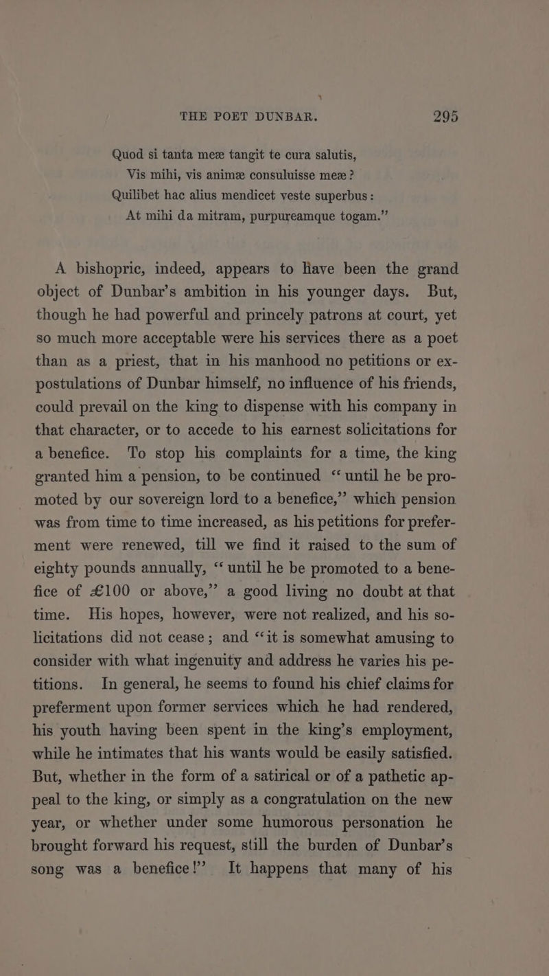 ‘ THE POET DUNBAR. 295 Quod si tanta mez tangit te cura salutis, Vis mihi, vis anime consuluisse mez ? Quilibet hac alius mendicet veste superbus : At mihi da mitram, purpureamque togam.” A bishopric, indeed, appears to Have been the grand object of Dunbar’s ambition in his younger days. But, though he had powerful and princely patrons at court, yet so much more acceptable were his services there as a poet than as a priest, that in his manhood no petitions or ex- postulations of Dunbar himself, no influence of his friends, could prevail on the king to dispense with his company in that character, or to accede to his earnest solicitations for a benefice. To stop his complaints for a time, the king granted him a pension, to be continued “ until he be pro- moted by our sovereign lord to a benefice,” which pension was from time to time increased, as his petitions for prefer- ment were renewed, till we find it raised to the sum of eighty pounds annually, “ until he be promoted to a bene- fice of £100 or above,” a good living no doubt at that time. His hopes, however, were not realized, and his so- licitations did not cease; and ‘‘it is somewhat amusing to consider with what ingenuity and address he varies his pe- titions. In general, he seems to found his chief claims for preferment upon former services which he had rendered, his youth having been spent in the king’s employment, while he intimates that his wants would be easily satisfied. But, whether in the form of a satirical or of a pathetic ap- peal to the king, or simply as a congratulation on the new year, or whether under some humorous personation he brought forward his request, still the burden of Dunbar’s song was a benefice!’ It happens that many of his