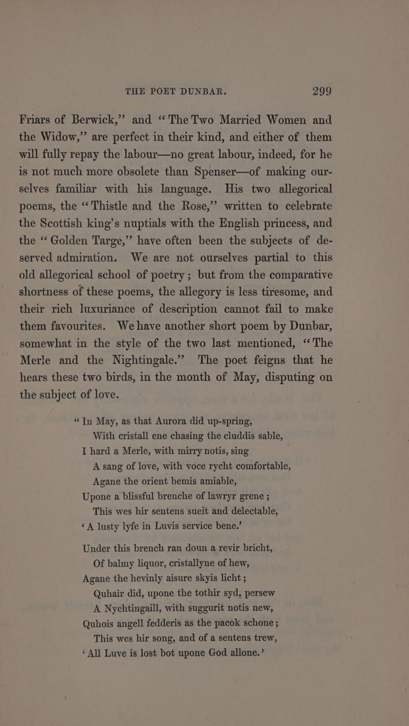 Friars of Berwick,’ and “The Two Married Women and the Widow,” are perfect in their kind, and either of them will fully repay the labour—uno great labour, indeed, for he is not much more obsolete than Spenser—of making our- selves familiar with his language. His two allegorical poems, the “‘ Thistle and the Rose,” written to celebrate the Scottish king’s nuptials with the English princess, and. the “‘ Golden Targe,”’ have often been the subjects of de- served admiration. We are not ourselves partial to this old allegorical school of poetry ; but from the comparative shortness of these poems, the allegory is less tiresome, and their rich luxuriance of description cannot fail to make them favourites. We have another short poem by Dunbar, somewhat in the style of the two last mentioned, ‘‘ The Merle and the Nightingale.’ The poet feigns that he hears these two birds, in the month of May, disputing on the subject of love. “In May, as that Aurora did up-spring, With cristall ene chasing the cluddis sable, I hard a Merle, with mirry notis, sing A sang of love, with voce rycht comfortable, Agane the orient bemis amiable, Upone a blissful brenche of lawryr grene ; This wes hir sentens sueit and delectable, ‘A lusty lyfe in Luvis service bene.’ Under this brench ran don a revir bricht, Of balmy liquor, cristallyne of hew, Agane the hevinly aisure skyis licht ; Quhair did, upone the tothir syd, persew A Nychtingaill, with suggurit notis new, Quhois angell fedderis as the pacok schone ; This wes hir song, and of a sentens trew, ‘ All Luve is lost bot upone God allone.’