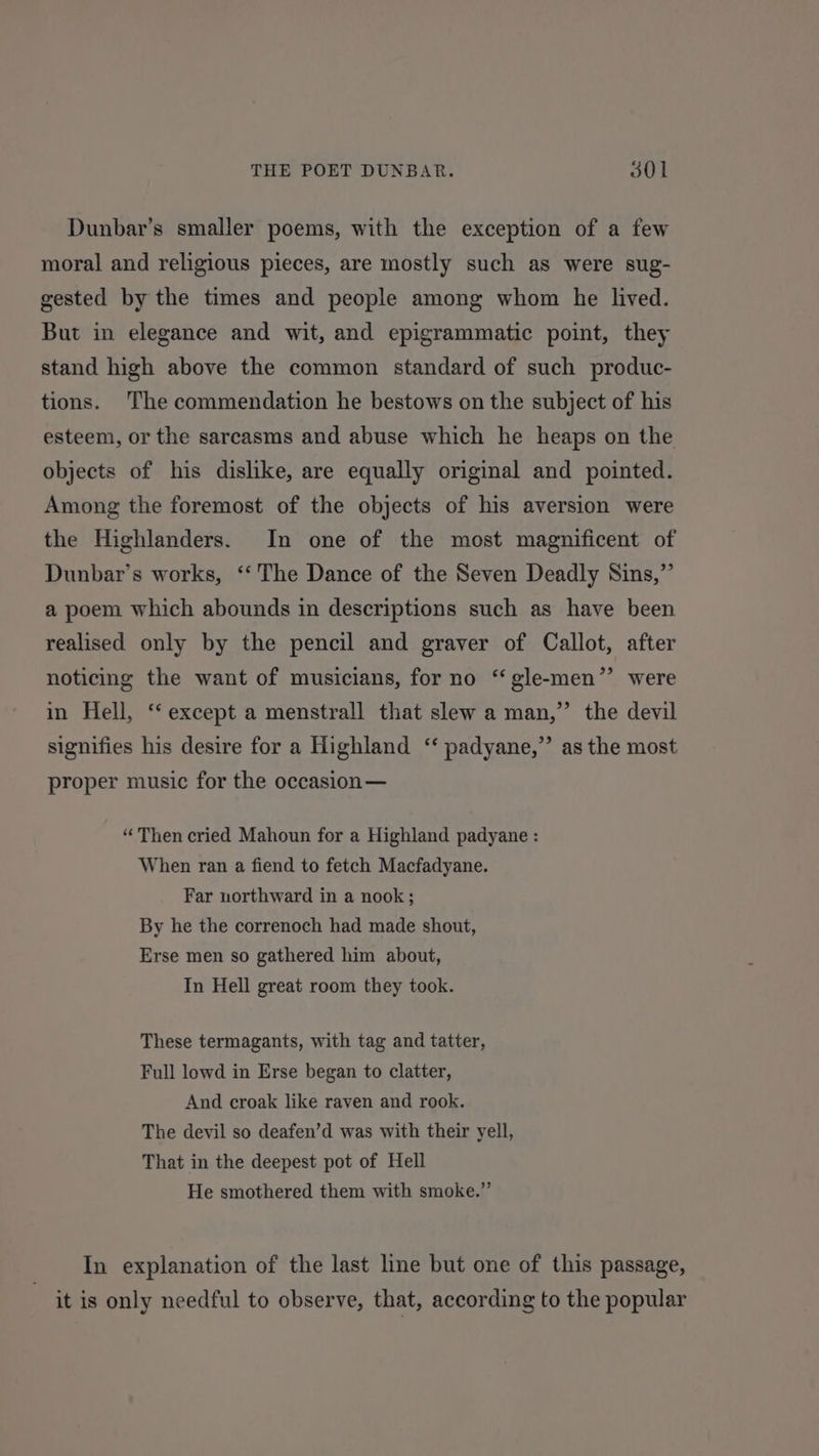 Dunbar’s smaller poems, with the exception of a few moral and religious pieces, are mostly such as were sug- gested by the times and people among whom he lived. But in elegance and wit, and epigrammatic point, they stand high above the common standard of such produc- tions. The commendation he bestows on the subject of his esteem, or the sarcasms and abuse which he heaps on the objects of his dislike, are equally original and pointed. Among the foremost of the objects of his aversion were the Highlanders. In one of the most magnificent of Dunbar’s works, ‘“‘ The Dance of the Seven Deadly Sins,” a poem which abounds in descriptions such as have been realised only by the pencil and graver of Callot, after noticing the want of musicians, for no ‘‘gle-men”’ were in Hell, ‘‘ except a menstrall that slew a man,” the devil signifies his desire for a Highland ‘‘ padyane,” as the most proper music for the occasion— “Then cried Mahoun for a Highland padyane : When ran a fiend to fetch Macfadyane. Far northward in a nook; By he the correnoch had made shout, Erse men so gathered him about, In Hell great room they took. These termagants, with tag and tatter, Full lowd in Erse began to clatter, And croak like raven and rook. The devil so deafen’d was with their yell, That in the deepest pot of Hell He smothered them with smoke.” In explanation of the last line but one of this passage, it is only needful to observe, that, according to the popular