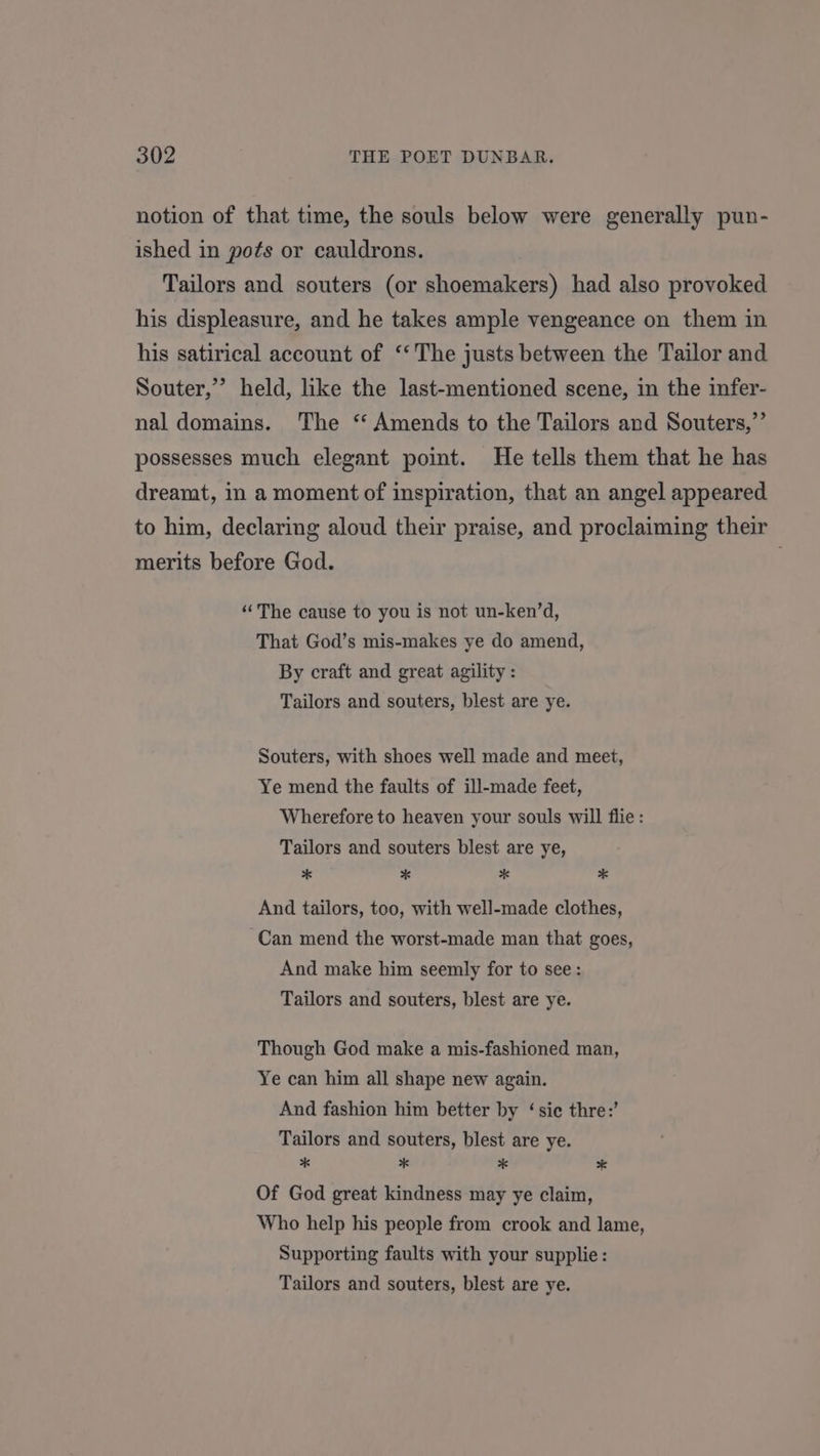 notion of that time, the souls below were generally pun- ished in pots or cauldrons. Tailors and souters (or shoemakers) had also provoked his displeasure, and he takes ample vengeance on them in his satirical account of ‘‘ The justs between the Tailor and Souter,’ held, like the last-mentioned scene, in the infer- nal domains. The ‘ Amends to the Tailors and Souters,”’ possesses much elegant point. He tells them that he has dreamt, in a moment of inspiration, that an angel appeared to him, declaring aloud their praise, and proclaiming their merits before God. “The cause to you is not un-ken’d, That God’s mis-makes ye do amend, By craft and great agility : Tailors and souters, blest are ye. Souters, with shoes well made and meet, Ye mend the faults of ill-made feet, Wherefore to heaven your souls will flie: Tailors and souters blest are ye, * * * * And tailors, too, with well-made clothes, Can mend the worst-made man that goes, And make him seemly for to see: Tailors and souters, blest are ye. Though God make a mis-fashioned man, Ye can him all shape new again. And fashion him better by ‘sic thre:’ Tailors and souters, blest are ye. * * 2 * Of God great kindness may ye claim, Who help his people from crook and lame, Supporting faults with your supplie: Tailors and souters, blest are ye.