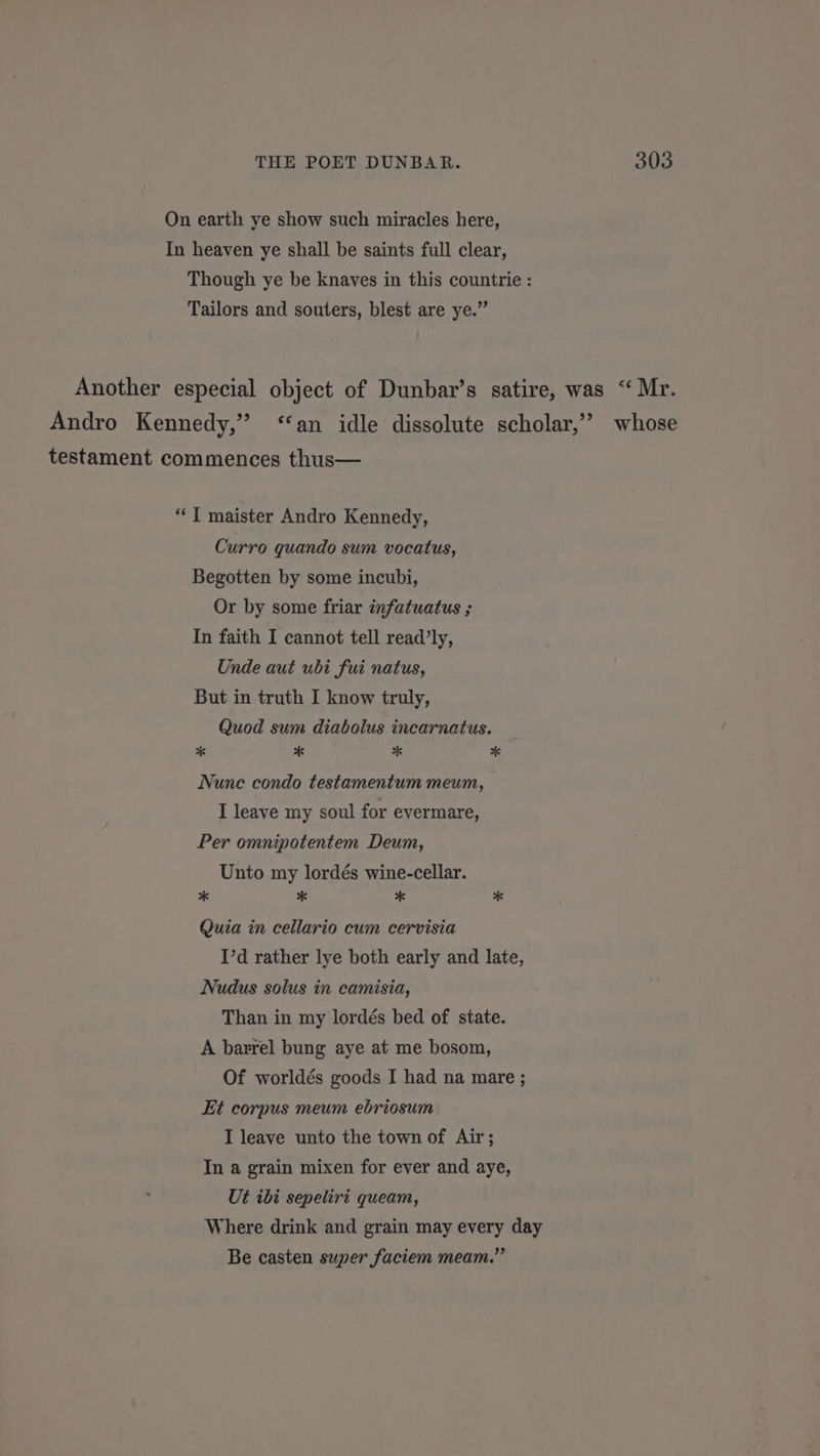 On earth ye show such miracles here, In heaven ye shall be saints full clear, Though ye be knaves in this countrie : Tailors and souters, blest are ye.” Another especial object of Dunbar’s satire, was “ Mr. Andro Kennedy,” ‘‘an idle dissolute scholar,’ whose testament commences thus— “T maister Andro Kennedy, Curro quando sum vocatus, Begotten by some incubi, Or by some friar infatuatus ; In faith I cannot tell read’ly, Unde aut ubi fui natus, But in truth I know truly, Quod sum diabolus inearnatus. * * * * Nune condo testamentum meum, I leave my soul for evermare, Per omnipotentem Deum, Unto my lordés wine-cellar. * * * * Quia in cellario cum cervisia I’d rather lye both early and late, Nudus solus in camisia, Than in my lordés bed of state. A barrel bung aye at me bosom, Of worldés goods I had na mare ; Et corpus meum ebriosum I leave unto the town of Air; In a grain mixen for ever and aye, Ut ibi sepeliri queam, Where drink and grain may every day Be casten super faciem meam.”