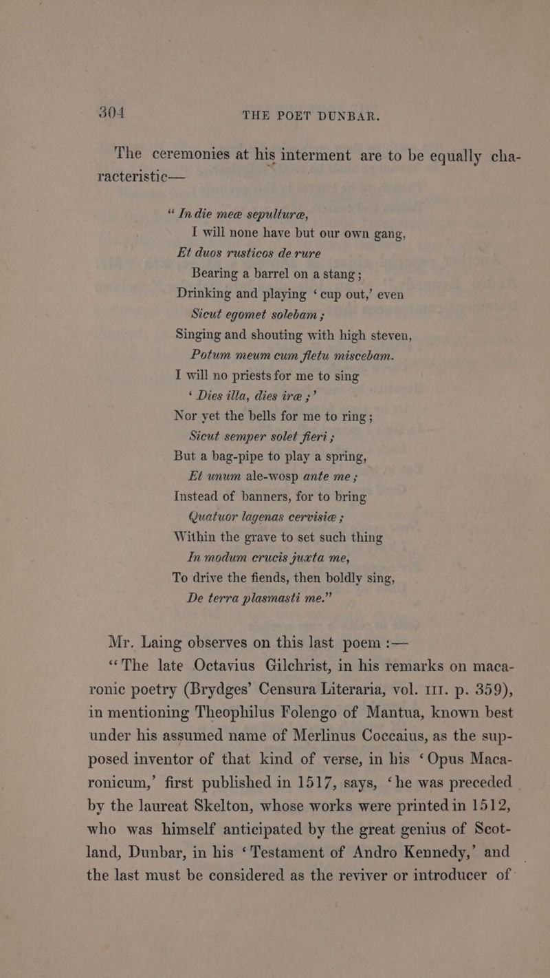 The ceremonies at his interment are to be equally cha- racteristic— “ Indie mee sepulture, I will none have but our own gang, Et duos rusticos de rure Bearing a barrel on a stang ; Drinking and playing ‘ cup out,’ even Sicut egomet solebam ; Singing and shouting with high steven, Potum meum cum fletu miscebam. I will no priests for me to sing ‘ Dies illa, dies ire ;’ Nor yet the bells for me to ring; Sicut semper solet fieri ; But a bag-pipe to play a spring, Et unum ale-wosp ante me ; Instead of banners, for to bring (uatuor lagenas cervisie ; Within the grave to set such thing In modum crucis juxta me, To drive the fiends, then boldly sing, De terra plasmasti me.” Mr. Laing observes on this last poem :— “The late Octavius Gilchrist, in his remarks on maca- ronic poetry (Brydges’ Censura Literaria, vol. 111. p. 359), in mentioning Theophilus Folengo of Mantua, known best under his assumed name of Merlinus Coccaius, as the sup- posed inventor of that kind of verse, in his ‘Opus Maca- ronicum,’ first published in 1517, says, ‘he was preceded | by the laureat Skelton, whose works were printed in 1512, who was himself anticipated by the great genius of Scot- land, Dunbar, in his ‘Testament of Andro Kennedy,’ and the last must be considered as the reviver or introducer of: