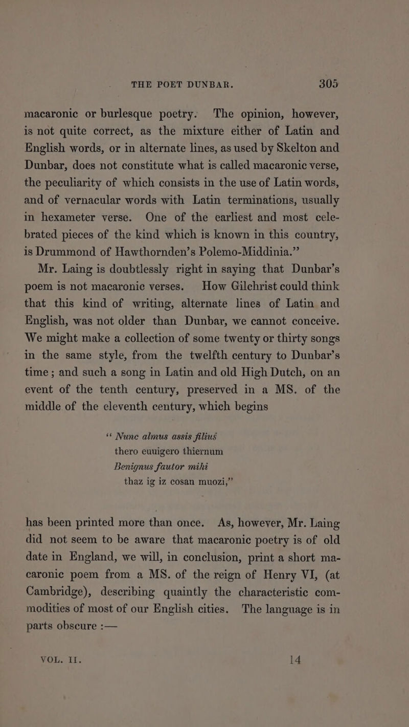 macaronic or burlesque poetry. The opinion, however, is not quite correct, as the mixture either of Latin and English words, or in alternate lines, as used by Skelton and Dunbar, does not constitute what is called macaronic verse, the peculiarity of which consists in the use of Latin words, and of vernacular words with Latin terminations, usually in hexameter verse. One of the earliest and most cele- brated pieces of the kind which is known in this country, is Drummond of Hawthornden’s Polemo-Middinia.” Mr. Laing is doubtlessly right in saying that Dunbar’s poem is not macaronic verses. How Gilchrist could think that this kind of writing, alternate lines of Latin and English, was not older than Dunbar, we cannot conceive. We might make a collection of some twenty or thirty songs in the same style, from the twelfth century to Dunbar’s time ; and such a song in Latin and old High Dutch, on an event of the tenth century, preserved in a MS. of the middle of the eleventh century, which begins ‘* Nune almus assis filius thero euuigero thiernum Benignus fautor mihi thaz ig iz cosan muozi,” has been printed more than once. As, however, Mr. Laing did not seem to be aware that macaronic poetry is of old date in England, we will, in conclusion, print a short ma- caronic poem from a MS. of the reign of Henry VI, (at Cambridge), describing quaintly the characteristic com- modities of most of our English cities. The language is in parts obscure :— VOL. II. 14