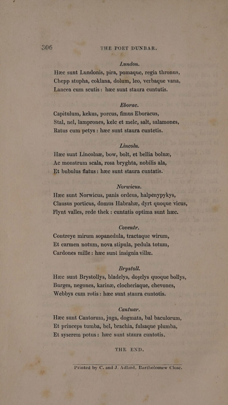 Lundon. Hee sunt Lundonis, pira, pomaque, regia thronus, Chepp stupha, coklana, dolum, leo, verbaque vana, Lancea cum scutis: heec sunt staura cuntutis. Eborac. Capitulum, kekus, porcus, fimus Eboracus, Stal, nel, lamprones, kelc et mele, salt, salamones, Ratus cum petys : hee sunt staura cuntetis. Lincoln. Hee sunt Lincolne, bow, bolt, et bellia bolne, Ac monstrum scala, rosa bryghta, nobilis ala, Et bubulus flatus: hee sunt staura cuntatis. Norwicus. Heec sunt Norwicus, panis ordeus, halpenypykys, Clausus porticus, domus Habrahe, dyrt quoque vicus, Flynt valles, rede thek : cuntatis optima sunt heec. Coventr. Contreye mirum sopanedula, tractaque wirum, Et carmen notum, nova stipula, pedula totum, Cardones mille: hac sunt insignia ville. Brystoll. Hee sunt Brystollys, bladelys, dozelys quoque bollys, Burges, negones, karinz, clocheriaque, chevones, Webbys cum rotis: hzec sunt staura cuntotis. Cantuar. Hee sunt Cantorum, juga, dogmata, bal baculorum, Et princeps tumba, bel, brachia, fulsaque plumba, Et syserem potus: hee sunt staura cuntotis. THE END. “Printed by C. and J. Adlard, Bartholomew Close.