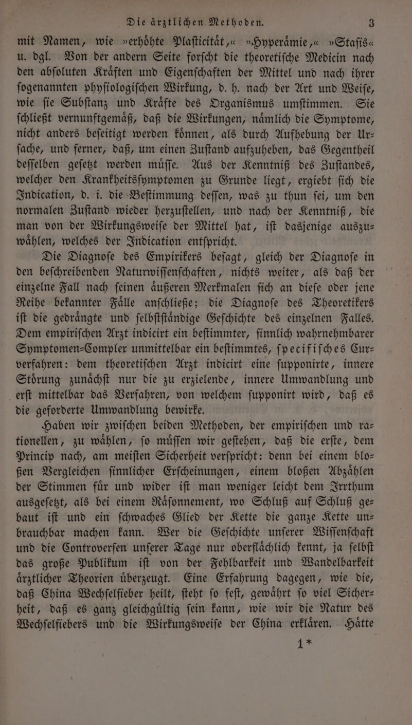 mit Namen, wie »erhöhte Plaſticitaͤt,« »Hyperaͤmie,« »Staſis« u. dgl. Von der andern Seite forſcht die theoretiſche Medicin nach den abſoluten Kraͤften und Eigenſchaften der Mittel und nach ihrer ſogenannten phyſiologiſchen Wirkung, d. h. nach der Art und Weiſe, wie ſie Subſtanz und Kraͤfte des Organismus umſtimmen. Sie ſchließt vernunftgemaͤß, daß die Wirkungen, naͤmlich die Symptome, nicht anders beſeitigt werden koͤnnen, als durch Aufhebung der Ur— ſache, und ferner, daß, um einen Zuſtand aufzuheben, das Gegentheil deſſelben geſetzt werden muͤſſe. Aus der Kenntniß des Zuſtandes, welcher den Krankheitsſymptomen zu Grunde liegt, ergiebt ſich die Indication, d. i. die Beſtimmung deſſen, was zu thun ſei, um den normalen Zuſtand wieder herzuſtellen, und nach der Kenntniß, die man von der Wirkungsweiſe der Mittel hat, iſt dasjenige auszu— waͤhlen, welches der Indication entſpricht. Die Diagnoſe des Empirikers beſagt, gleich der Diagnoſe in den beſchreibenden Naturwiſſenſchaften, nichts weiter, als daß der einzelne Fall nach ſeinen aͤußeren Merkmalen ſich an dieſe oder jene Reihe bekannter Faͤlle anſchließe; die Diagnoſe des Theoretikers iſt die gedraͤngte und ſelbſtſtaͤndige Geſchichte des einzelnen Falles. Dem empiriſchen Arzt indicirt ein beſtimmter, ſinnlich wahrnehmbarer Symptomen⸗Complex unmittelbar ein beſtimmtes, ſpecifiſches Cur— verfahren: dem theoretiſchen Arzt indicirt eine ſupponirte, innere Stoͤrung zunaͤchſt nur die zu erzielende, innere Umwandlung und erſt mittelbar das Verfahren, von welchem ſupponirt wird, daß es die geforderte Umwandlung bewirke. Haben wir zwiſchen beiden Methoden, der empiriſchen und ra— tionellen, zu waͤhlen, ſo muͤſſen wir geſtehen, daß die erſte, dem Princip nach, am meiſten Sicherheit verſpricht: denn bei einem blo— ßen Vergleichen ſinnlicher Erſcheinungen, einem bloßen Abzaͤhlen der Stimmen fuͤr und wider iſt man weniger leicht dem Irrthum ausgeſetzt, als bei einem Raͤſonnement, wo Schluß auf Schluß ge— baut iſt und ein ſchwaches Glied der Kette die ganze Kette un— brauchbar machen kann. Wer die Geſchichte unſerer Wiſſenſchaft und die Controverſen unſerer Tage nur oberflaͤchlich kennt, ja ſelbſt das große Publikum iſt von der Fehlbarkeit und Wandelbarkeit aͤrztlicher Theorien uͤberzeugt. Eine Erfahrung dagegen, wie die, daß China Wechfelfieber heilt, ſteht fo feſt, gewährt fo viel Sicher— heit, daß es ganz gleichguͤltig ſein kann, wie wir die Natur des Wechſelfiebers und die Wirkungsweiſe der China erklaͤren. Haͤtte 1 *